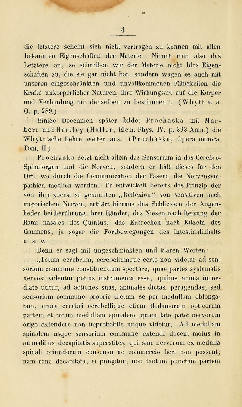 die letztere scheint sich nicht vertragen zu können mit allen bekannten Eigenschaften der Materie, Nimmt man also das Letztere an, so schreiben wir der Materie nicht blos Eigen- schaften zu, die sie gar nicht hat, sondern wagen es auch mit unseren eingeschränkten und unvollkommenen Fähigkeiten die Kräfte unkörperlicher Naturen, ihre Wirkungsart auf die Körper und Verbindung mit denselben zu bestimmen, (Whytt a, a, 0. p. 289.) Einige Decennien später bildet Prochaska mit Mar- herr und Hartley (Haller, Elem. Phys, IV, p, 393 Anm.) die Whytt'sehe Lehre weiter aus. (Prochaska, Opera minora, Tom, IL) Prochaska setzt nicht allein das Sensorium in das Cerebro- Spinalorgan und die Nerven, sondern er hält dieses für den Ort, wo durch die Gommunication der Fasern die Nervensym- pathien möglich werden. Er entwickelt bereits das Prinzip der von ihm zuerst so genannten „Reflexion von sensitiven nach motorischen Nerven, erklärt hieraus das Schliessen der Augen- heder bei Berührung ihrer Ränder, das Niesen nach Reizung der Rami nasales des Quintus, das Erbrechen nach Kitzeln des Gaumens, ja sogar die Fortbewegungen des Intestinalinhalts u. s. w. Denn er sagt mit ungeschminkten und klaren Worten: ,,Totum cerebrum, cerebellumque certe non videtur ad sen- sorium commune constituendum spectare, quae partes systematis nervosi videntur potius instrumenta esse, quibus anima imme- diate utitur, ad actiones suas, animales dictas, peragendas; sed, sensorium commune proprie dictum se per meduUam oblonga- tam, crura cerebri cerebellique etiam thalamorum opticorum partem et totam medullam spinalem, quam late patet nervorum origo extendere non improbabile utique videtur. Ad medullam spinalem usque sensorium commune extendi docent motus in animalibus decapitatis superstites, qui sine nervorum ex medulla spinali oriundorum consensu ac commercio fieri non possent; nam rana decapitata, si pungitur, non tantum punctam partem