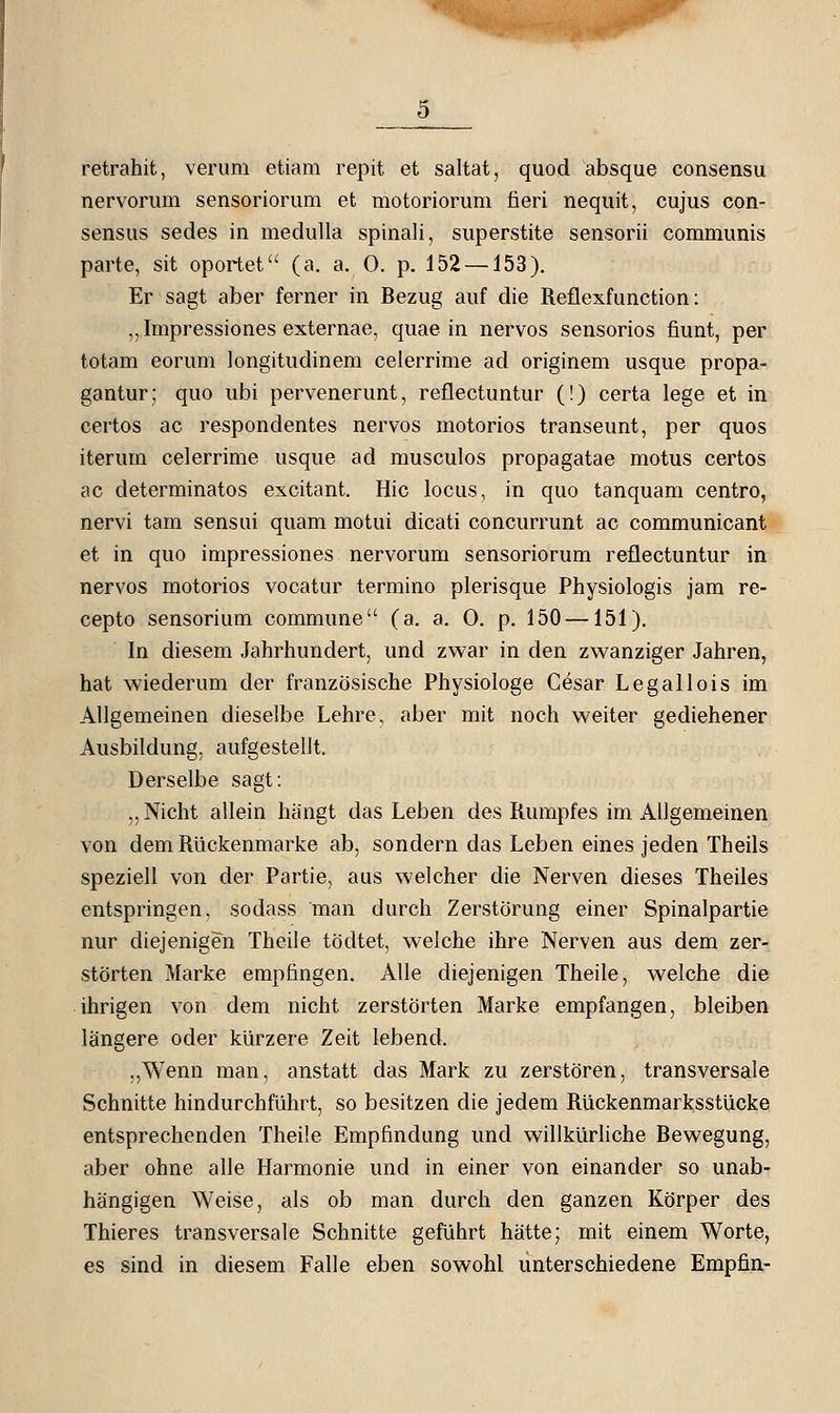 retrahit, verum etiam repit et saltat, quod absque consensu nervorum sensoriorum et motoriorum fieri neqiiit, cujus con- sensus sedes in medulla spinali, superstite sensorii communis parte, sit oportet (a. a, 0. p. 152 —153). Er sagt aber ferner in Bezug auf die Reflexfunction: „ Impressiones externae, quae in nervös sensorios fiunt, per totam eorum longitudinem celerrime ad originem usque propa- gantur; quo ubi pervenerunt, reflectuntur (!) certa lege et in certos ac respondentes nervös motorios transeunt, per quos iterum celerrime usque ad musculos propagatae motus certos ac determinatos excitant. Hie locus, in quo tanquam centro, nervi tam sensui quam motui dicati concurrunt ac communicant et in quo impressiones nervorum sensoriorum reflectuntur in nervös motorios vocatur termino plerisque Physiologis jam re- cepto sensorium commune (a. a, 0. p. 150 —151). In diesem Jahrhundert, und zwar in den zwanziger Jahren, hat wiederum der französische Physiologe Cesar Legallois im Allgemeinen dieselbe Lehre, aber mit noch weiter gediehener Ausbildung, aufgestellt. Derselbe sagt: ,, Nicht allein hängt das Leben des Rumpfes im Allgemeinen von dem RUckenmarke ab, sondern das Leben eines jeden Theils speziell von der Partie, aus welcher die Nerven dieses Theiles entspringen, sodass man durch Zerstörung einer Spinalpartie nur diejenigen Theile tödtet, welche ihre Nerven aus dem zer- störten Marke empfingen. Alle diejenigen Theile, welche die ihrigen von dem nicht zerstörten Marke empfangen, bleiben längere oder kürzere Zeit lebend. „Wenn man, anstatt das Mark zu zerstören, transversale Schnitte hindurchführt, so besitzen die jedem Rückenmarksstücke entsprechenden Theile Empfindung und willkürliche Bewegung, aber ohne alle Harmonie und in einer von einander so unab- hängigen Weise, als ob man durch den ganzen Körper des Thieres transversale Schnitte geführt hätte; mit einem Worte, es sind in diesem Falle eben sowohl unterschiedene Empfin-