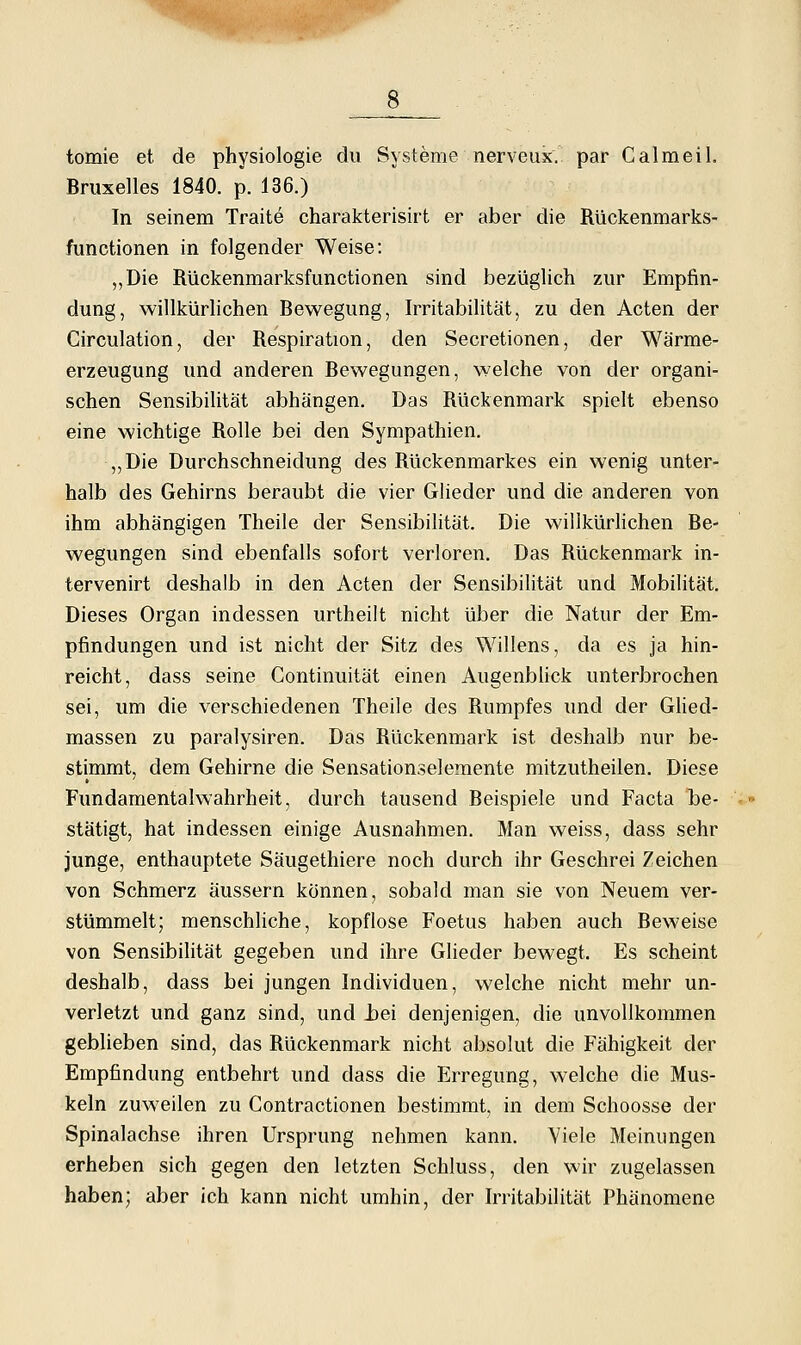 tomie et de physiologie du Systeme nerveus. par Calmeil. Bruxelles 1840. p. 136.) In seinem Traite charakterisirt er aber die Rückenmarks- functionen in folgender Weise: „Die Rückenmarksfunctionen sind bezüglich zur Empfin- dung, willkürlichen Bewegung, Irritabilität, zu den Acten der Circulation, der Respiration, den Secretionen, der Wärme- erzeugung und anderen Bewegungen, welche von der organi- schen Sensibilität abhängen. Das Rückenmark spielt ebenso eine wichtige Rolle bei den Sympathien. ,,Die Durchschneidung des Rückenmarkes ein wenig unter- halb des Gehirns beraubt die vier Glieder und die anderen von ihm abhängigen Theile der Sensibihtät. Die willkürlichen Be- wegungen sind ebenfalls sofort verloren. Das Rückenmark in- tervenirt deshalb in den Acten der Sensibilität und Mobilität. Dieses Organ indessen urtheilt nicht über die Natur der Em- pfindungen und ist nicht der Sitz des Willens, da es ja hin- reicht, dass seine Continuitat einen Augenbhck unterbrochen sei, um die verschiedenen Theile des Rumpfes und der Ghed- massen zu paralysiren. Das Rückenmark ist deshalb nur be- stimmt, dem Gehirne die Sensationselemente mitzutheilen. Diese Fundamentalwahrheit, durch tausend Beispiele und Facta be- stätigt, hat indessen einige Ausnahmen. Man weiss, dass sehr junge, enthauptete Säugethiere noch durch ihr Geschrei Zeichen von Schmerz äussern können, sobald man sie von Neuem ver- stümmelt; menschliche, kopflose Foetus haben auch Beweise von Sensibilität gegeben und ihre Glieder bewegt. Es scheint deshalb, dass bei jungen Individuen, welche nicht mehr un- verletzt und ganz sind, und hei denjenigen, die unvollkommen geblieben sind, das Rückenmark nicht absolut die Fähigkeit der Empfindung entbehrt und dass die Erregung, welche die Mus- keln zuweilen zu Contractionen bestimmt, in dem Schoosse der Spinalachse ihren Ursprung nehmen kann. Yiele Meinungen erheben sich gegen den letzten Schluss, den wir zugelassen haben: aber ich kann nicht umhin, der Irritabilität Phänomene