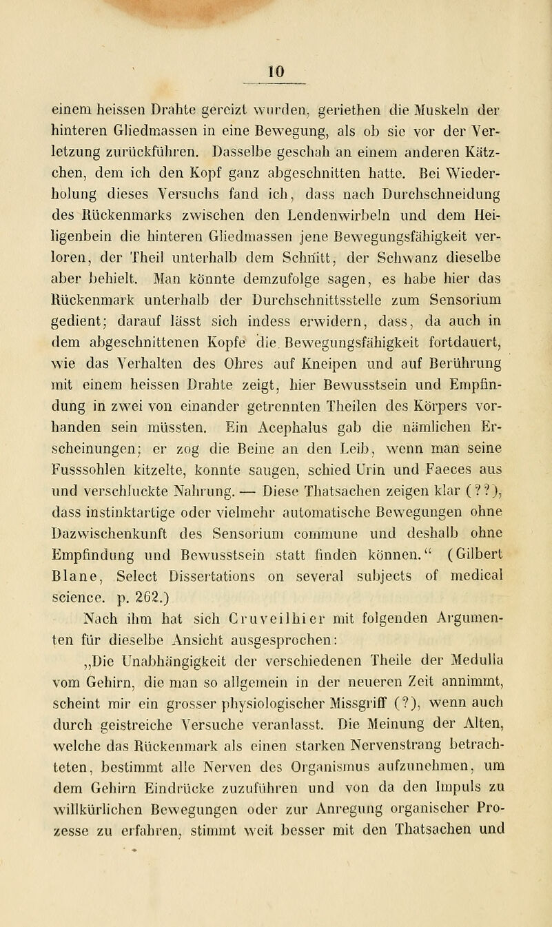 einem heissen Drahte gereizt wurden, geriethen die Muskeln der hinteren Gliedmassen in eine Bewegung, als ob sie vor der Ver- letzung zurückfuhren. Dasselbe geschah an einem anderen Kätz- chen, dem ich den Kopf ganz abgeschnitten hatte. Bei Wieder- holung dieses Versuchs fand ich, dass nach Durchschneidung des Rückenmarks zwischen den Lendenwirbeln und dem Hei- hgenbein die hinteren Gliedmassen jene Bewegungsfähigkeit ver- loren, der Theil unterhalb dem Schnitt, der Schwanz dieselbe aber behielt. Man könnte demzufolge sagen, es habe hier das Rückenmark unterhalb der Durchschnittsstelle zum Sensorium gedient; darauf lässt sich indess erwidern, dass, da auch in dem abgeschnittenen Kopfe die. Bewegungsfähigkeit fortdauert, wie das Verhalten des Ohres auf Kneipen und auf Berührung mit einem heissen Drahte zeigt, hier Bewusstsein und Empfin- dung in zwei von einander getrennten Theilen des Körpers vor- handen sein müssten. Ein Acephalus gab die nämlichen Er- scheinungen; er zog die Beine an den Leib, wenn man seine Fusssohlen kitzelte, konnte saugen, schied Urin und Faeces aus und verschluckte Nahrung. — Diese Thatsachen zeigen klar (??), dass instinktartige oder vielmehr automatische Bewegungen ohne Dazwischenkunft des Sensorium commune und deshalb ohne Empfindung und Bewusstsein statt finden können. (Gilbert Blane, Select Dissertations on several subjects of medical science. p. 262.) Nach ihm hat sich Cruveilhier mit folgenden Argumen- ten für dieselbe Ansicht ausgesprochen: „Die Unabhängigkeit der verschiedenen Theile der MeduUa vom Gehirn, die man so allgemein in der neueren Zeit annimmt, scheint mir ein grosser physiologischer Missgriff (?), wenn auch durch geistreiche Versuche veranlasst. Die Meinung der Alten, welche das Rückenmark als einen starken Nervenstrang betrach- teten, bestimmt alle Nerven des Organismus aufzunehmen, um dem Gehirn Eindrücke zuzuführen und von da den Impuls zu willkürlichen Bewegungen oder zur Anregung organischer Pro- zesse zu erfahren, stimmt weit besser mit den Thatsachen und