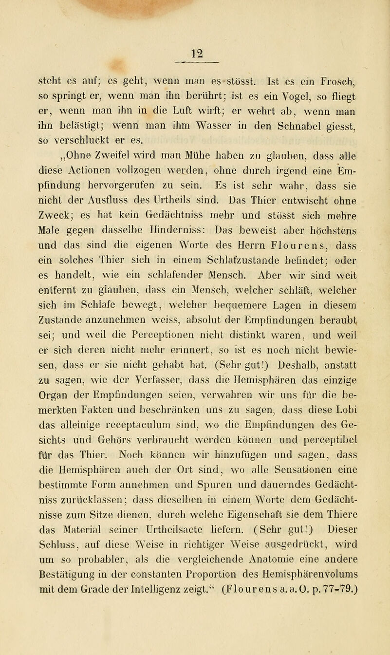 steht es auf; es geht, wenn man es stösst. Ist es ein Frosch, so springt er, wenn man ihn berührt; ist es ein Vogel, so fliegt er, wenn man ihn in die Luft wirft; er wehrt ab, wenn man ihn belästigt; wenn man ihm Wasser in den Schnabel giesst, so verschluckt er es. „Ohne Zweifel wird man Mühe haben zu glauben, dass alle diese Actionen vollzogen werden, ohne durch irgend eine Em- pfindung hervorgerufen zu sein. Es ist sehr wahr, dass sie nicht der Ausfluss des Urtheils sind. Das Thier entwischt ohne Zweck; es hat kein Gedächtniss mehr und stösst sich mehre Male gegen dasselbe Hinderniss: Das beweist aber höchstens und das sind die eigenen Worte des Herrn Flourens, dass ein solches Thier sich in einem Schlafzustande befindet; oder es handelt, wie ein schlafender Mensch. Aber wir sind weit entfernt zu glauben, dass ein Mensch, welcher schläft, welcher sich im Schlafe bewegt, welcher bequemere Lagen in diesem Zustande anzunehmen weiss, absolut der Empfindungen beraubt sei; und weil die Perceptionen nicht distinkt waren, und weil er sich deren nicht mehr erinnert, so ist es noch nicht bewie- sen, dass er sie nicht gehabt hat. (Sehr gut!) Deshalb, anstatt zu sagen, wie der Verfasser, dass die Hemisphären das einzige Organ der Empfindungen seien, verwahren wir uns für die be- merkten Fakten und beschränken uns zu sagen, dass diese Lobi das alleinige receptaculum sind, wo die Empfindungen des Ge- sichts und Gehörs verbraucht werden können und perceptibel für das Thier. Noch können wir hinzufügen und sagen, dass die Hemisphären auch der Ort sind, wo alle Sensationen eine bestimmte Form annehmen und Spuren imd dauerndes Gedächt- niss zurücklassen; dass dieselben in einem Worte dem Gedächt- nisse zum Sitze dienen, durch welche Eigenschaft sie dem Thiere das Material seiner Urtheilsacte liefern. (Sehr gut!) Dieser Schluss, auf diese Weise in richtiger Weise ausgedrückt, w'ird um so probabler, als die vergleichende Anatomie eine andere Bestätigung in der constanten Proportion des Hemisphärenvolums mit dem Grade der Intelligenz zeigt. (Flourens a.a.O. p. 77-79.)