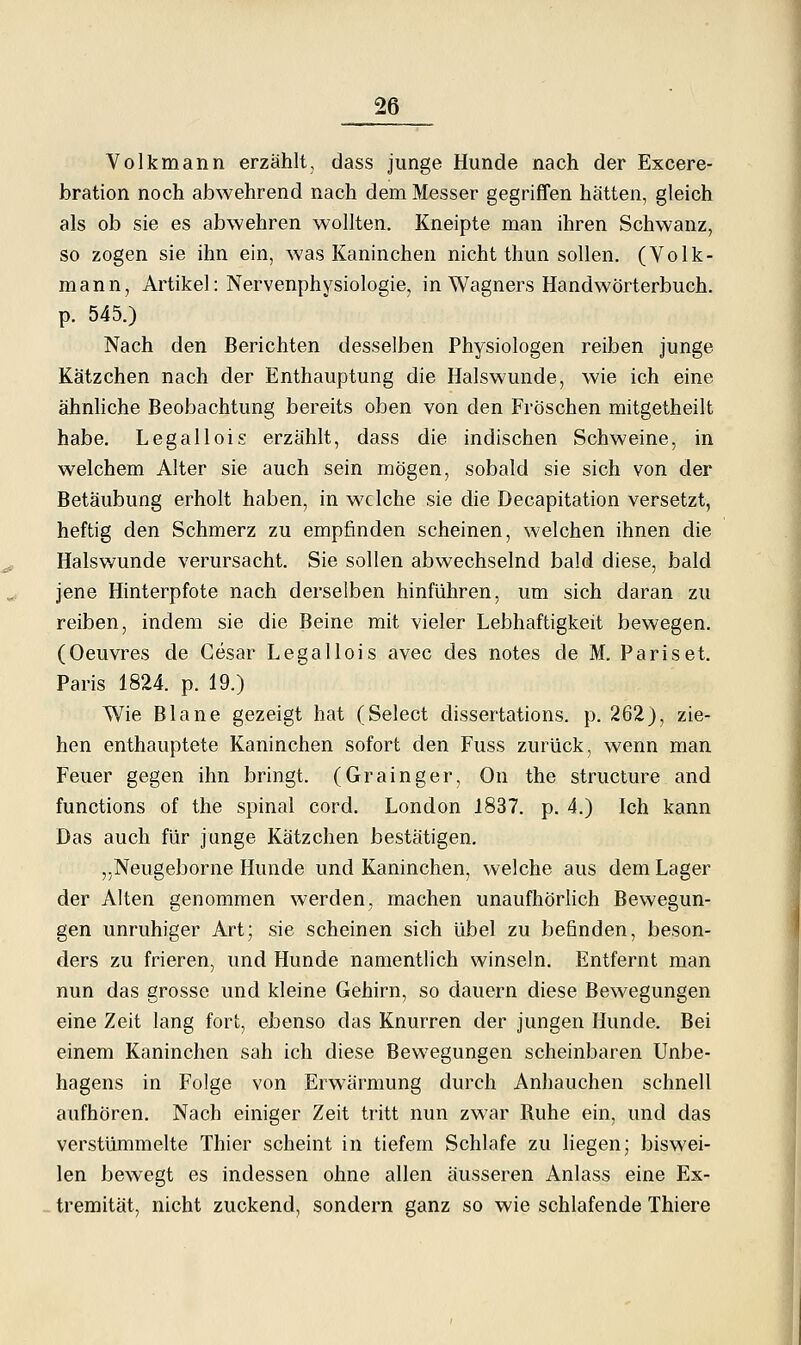 Volkmann erzählt, dass junge Hunde nach der Excere- bration noch abwehrend nach dem Messer gegriffen hätten, gleich als ob sie es abwehren wollten. Kneipte man ihren Schwanz, so zogen sie ihn ein, was Kaninchen nicht thun sollen. (Volk- mann, Artikel: Nervenphysiologie, in Wagners Handwörterbuch, p. 545.) Nach den Berichten desselben Physiologen reiben junge Kätzchen nach der Enthauptung die Halswunde, wie ich eine ähnhche Beobachtung bereits oben von den Fröschen mitgetheilt habe. Legallois erzählt, dass die indischen Schweine, in welchem Alter sie auch sein mögen, sobald sie sich von der Betäubung erholt haben, in welche sie die Decapitation versetzt, heftig den Schmerz zu empfinden scheinen, welchen ihnen die Halsv/unde verursacht. Sie sollen abwechselnd bald diese, bald jene Hinterpfote nach derselben hinführen, um sich daran zu reiben, indem sie die Beine mit vieler Lebhaftigkeit bewegen. (Oeuvres de Gesar Legallois avec des notes de M. Pariset. Paris 1824. p. 19.) Wie Blane gezeigt hat (Select dissertations. p. 262), zie- hen enthauptete Kaninchen sofort den Fuss zurück, wenn man Feuer gegen ihn bringt. (Grainger, On the structure and functions of the spinal cord. London 1837. p. 4.) Ich kann Das auch für junge Kätzchen bestätigen. j.Neugeborne Hunde und Kaninchen, welche aus dem Lager der Alten genommen werden, machen unaufhörlich Bewegun- gen unruhiger Art; sie scheinen sich übel zu befinden, beson- ders zu frieren, und Hunde namentlich winseln. Entfernt man nun das grosse und kleine Gehirn, so dauern diese Bewegungen eine Zeit lang fort, ebenso das Knurren der jungen Hunde. Bei einem Kaninchen sah ich diese Bewegungen scheinbaren Unbe- hagens in Folge von Erwärmung durch Anhauchen schnell aufhören. Nach einiger Zeit tritt nun zwar Ruhe ein, und das verstümmelte Thier scheint in tiefem Schlafe zu liegen; biswei- len bewegt es indessen ohne allen äusseren Anlass eine Ex- tremität, nicht zuckend, sondern ganz so wie schlafende Thiere