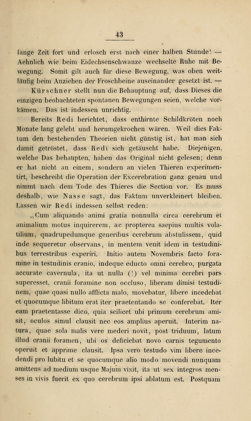 lange Zeit fort und erlosch erst nach einer halben Stunde! — Aehnlich wie beim Eidechsenschwanze wechselte Ruhe mit Be- wegung. Somit gilt auch für diese Bewegung, was oben weit- läufig beim Anziehen der Froschbeine auseinander gesetzt ist. — Kürschner stellt nun die Behauptung auf, dass Dieses die einzigen beobachteten spontanen Bewegungen seien, welche vor- kämen. Das ist indessen unrichtig. Bereits Redi berichtet, dass enthirnte Schildkröten noch Monate lang gelebt und herumgekrochen wären. Weil dies Fak- tum den bestehenden Theorien nicht günstig ist, hat man sich damit getröstet, dass Redi sich getäuscht habe. Diejenigen, welche Das behaupten, haben das Original nicht gelesen; denn er hat nicht an einem, sondern an vielen Thieren experimen- tirt, beschreibt die Operation der Excerebration ganz genau und nimmt nach dem Tode des Thieres die Section vor. Es muss deshalb, wie Nasse sagt, das Faktum unverkleinert bleiben. Lassen wir Redi indessen selbst reden: ,,Cum ahquando animi gratia nonnulla circa cerebrum et animalium motus inquirerem, ac propterea saepius multis vola- tilium, quadrupedumque generibus cerebrum abstulissem, quid inde sequeretur observans, in mentem venit idem in testudini- bus terrestribus experiri. Initio autem Novembris facto fora- mine in testudinis cranio, indeque educto omni cerebro, purgata accurate cavernula, ita ut nulla (!) vel minima cerebri pars superesset, cranii foramine non occluso, liberam dimisi testudi- nem, quae quasi nullo afflicta malo, movebatur, libere incedebat et quocumque libitum erat iter praetentando se conferebat. Iter eam praetentasse dico, quia scilicet ubi primum cerebrum ami- sit, oculos simul clausit nee eos amplius aperuit. Interim na- tura, quae sola malis vere mederi novit, post triduum, latum illud cranii foramen, ubi os deficiebat novo carnis tegumento operuit et apprime clausit. Ipsa vero testudo vim libere ince- dendi pro lubitu et se quocumque alio modo movendi nunquam amittens ad medium usque Majum vixit, ita ut sex integros men- ses in vivis fuerit ex quo cerebrum ipsi ablatum est. Postquam