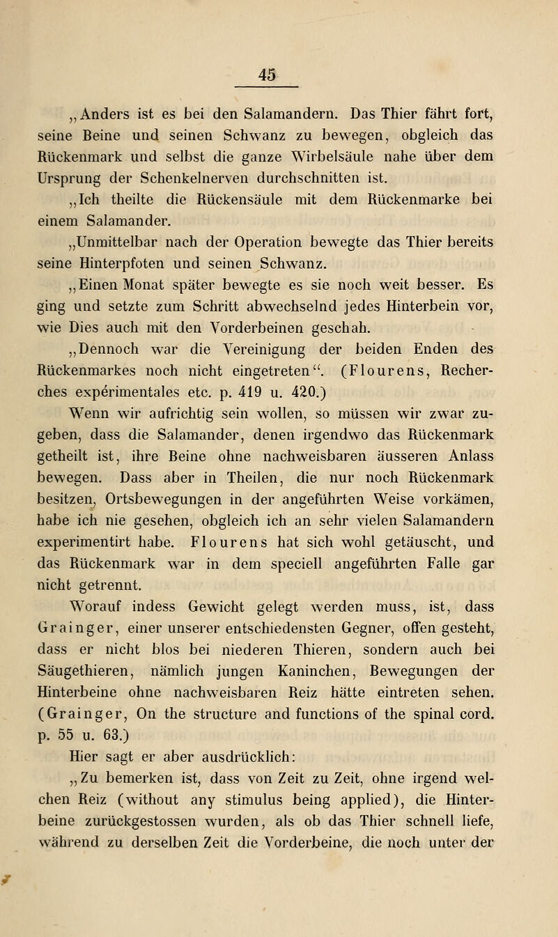 ,, Anders ist es bei den Salamandern, Das Thier fährt fort, seine Beine und seinen Schwanz zu bewegen, obgleich das Rückenmark und selbst die ganze Wirbelsäule nahe über dem Ursprung der Schenkelnerven durchschnitten ist. „Ich theilte die Rückensäule mit dem Rückenmarke bei einem Salamander. „Unmittelbar nach der Operation bewegte das Thier bereits seine Hinterpfoten und seinen Schwanz. „Einen Monat später bewegte es sie noch weit besser. Es ging und setzte zum Schritt abwechselnd jedes Hinterbein vor, wie Dies auch mit den Vorderbeinen geschah. ,,Dennoch war die Vereinigung der beiden Enden des Rückenmarkes noch nicht eingetreten. (Flourens, Recher- ches experimentales etc. p. 419 u. 420.) Wenn wir aufrichtig sein wollen, so müssen wir zwar zu- geben, dass die Salamander, denen irgendwo das Rückenmark getheilt ist, ihre Beine ohne nachweisbaren äusseren Anlass bewegen. Dass aber in Theilen, die nur noch Rückenmark besitzen, Ortsbewegungen in der angeführten Weise vorkämen, habe ich nie gesehen, obgleich ich an sehr vielen Salamandern experimentirt habe. Flourens hat sich wohl getäuscht, und das Rückenmark war in dem speciell angeführten Falle gar nicht getrennt. Worauf indess Gewicht gelegt werden muss, ist, dass Grainger, einer unserer entschiedensten Gegner, ofiFen gesteht, dass er nicht blos bei niederen Thieren, sondern auch bei Säugethieren, nämlich jungen Kaninchen, Bewegungen der Hinterbeine ohne nachweisbaren Reiz hätte eintreten sehen. (Grainger, On the structure and functions of the spinal cord. p. 55 u. 63.) Hier sagt er aber ausdrücklich: „ Zu bemerken ist, dass von Zeit zu Zeit, ohne irgend wel- chen Reiz (without any Stimulus being applied), die Hinter- beine zurückgestossen wurden, als ob das Thier schnell liefe, während zu derselben Zeit die Vorderbeine, die noch unter der