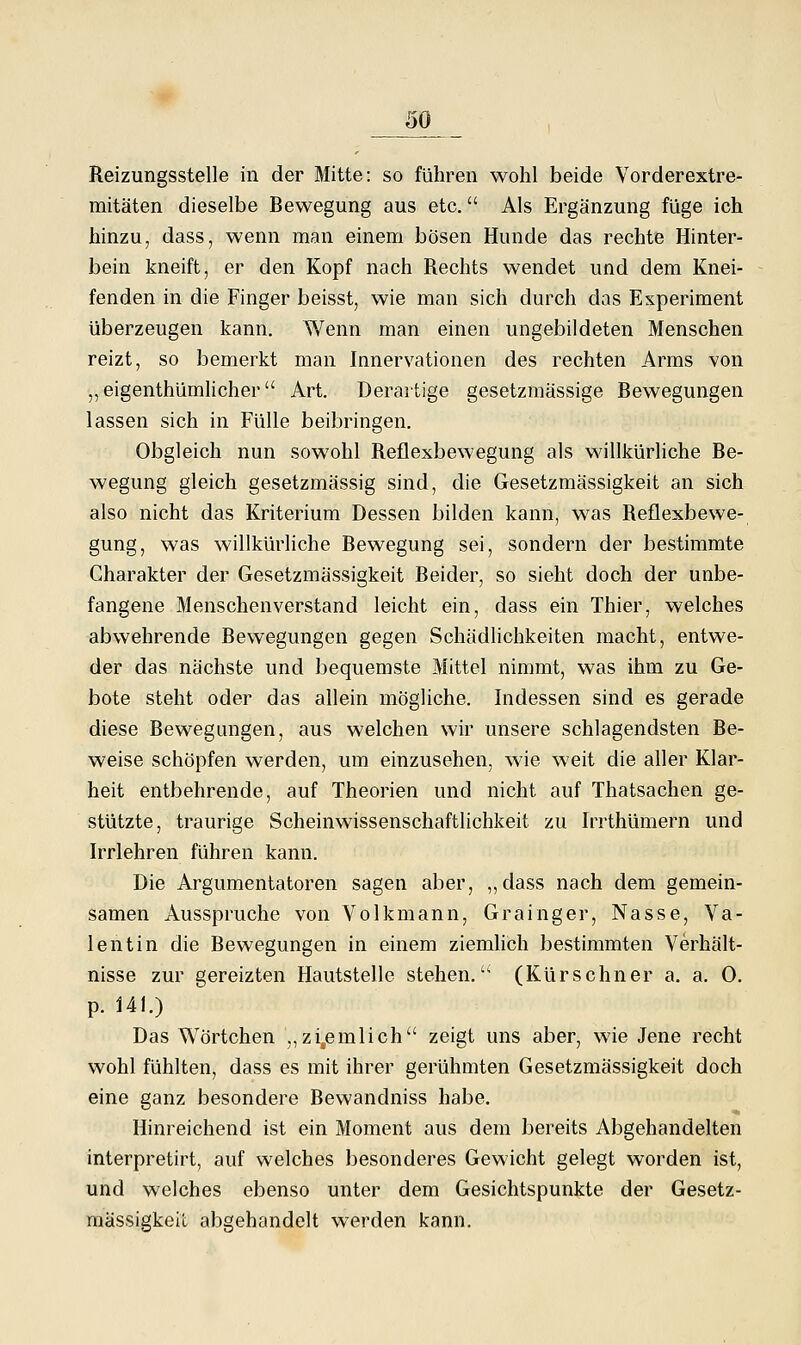 Reizungsstelle in der Mitte: so führen wohl beide Vorderextre- mitäten dieselbe Bewegung aus etc. Als Ergänzung füge ich hinzu, dass, wenn man einem bösen Hunde das rechte Hinter- bein kneift, er den Kopf nach Rechts wendet und dem Knei- fenden in die Finger beisst, wie man sich durch das Experiment überzeugen kann. Wenn man einen ungebildeten Menschen reizt, so bemerkt man Innervationen des rechten Arms von „ eigenthümhcher Art. Derartige gesetzmässige Bewegungen lassen sich in Fülle beibringen. Obgleich nun sowohl Reflexbewegung als willkürhche Be- wegung gleich gesetzmässig sind, die Gesetzmässigkeit an sich also nicht das Kriterium Dessen bilden kann, was Reflexbewe- gung, was willkürliche Bewegung sei, sondern der bestimmte Charakter der Gesetzmässigkeit Beider, so sieht doch der unbe- fangene Menschenverstand leicht ein, dass ein Thier, welches abwehrende Bewegungen gegen Schädlichkeiten macht, entwe- der das nächste und bequemste Mittel nimmt, was ihm zu Ge- bote steht oder das allein mögliche. Indessen sind es gerade diese Bewegungen, aus welchen wir unsere schlagendsten Be- weise schöpfen werden, um einzusehen, wie weit die aller Klar- heit entbehrende, auf Theorien und nicht auf Thatsachen ge- stützte, traurige Scheinwissenschaftlichkeit zu Irrthümern und Irrlehren führen kann. Die Argumentatoren sagen aber, ,,dass nach dem gemein- samen Ausspruche von Volkmann, Grainger, Nasse, Va- lentin die Bewegungen in einem ziemhch bestimmten Verhält- nisse zur gereizten Hautstelle stehen. (Kürschner a. a. 0. p. 141.) Das Wörtchen ,,zi,emlich zeigt uns aber, wie Jene recht wohl fühlten, dass es mit ihrer gerühmten Gesetzmässigkeit doch eine ganz besondere Bewandniss habe. Hinreichend ist ein Moment aus dem bereits Abgehandelten interpretirt, auf welches besonderes Gewicht gelegt worden ist, und welches ebenso unter dem Gesichtspunkte der Gesetz- mässigkeit abgehandelt werden kann.