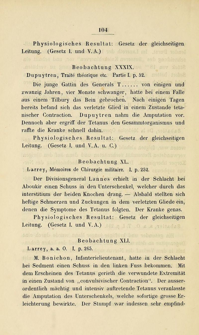 Physiologisches Resultat: Gesetz der gleichseitigen Leitung. (Gesetz 1. und V.A.) Beobachtung XXXIX. Dupuytren, Traite tbeorique etc. Partie I. p. 52. Die junge Gattin des Generals T von einigen und zwanzig Jahren, vier Monate schwanger, hatte bei einem Falle aus einem Tilbury das Bein gebrochen. Nach einigen Tagen bereits befand sich das verletzte Glied in einem Zustande teta- nischer Contraction. Dupuytren nahm die Amputation vor. Dennoch aber ergriff der Tetanus den Gesammtorganismus und raffte die Kranke schnell dahin. . Physiologisches Resultat: Gesetz der gleichseitigen Leitung. (Gesetz 1, und V.A. u. C.) Beobachtung XL. Larrey, Memoires de Chirurgie militaire. 1. p. 252. Der Divisionsgeneral Lannes erhielt in der Schlacht bei Aboukir einen Schuss in den Unterschenkel, welcher durch das interstitium der beiden Knochen drang. — Alsbald stellten sich heftige Schmerzen und Zuckungen in dem verletzten Gliede ein, denen die Symptome des Tetanus folgten. Der Kranke genas. Physiologisches Resultat: Gesetz der gleichseitigen Leitung. (Gesetz L und V.A.) Beobachtung XLL Larrey, a. a. 0. L p. 265. M. Bonichon, Infanterielieutenant, hatte in der Schlacht bei Sedment einen Schuss in den linken Fuss bekommen. Mit dem Erscheinen des Tetanus gerieth die verwundete Extremität in einen Zustand von ,,convulsivischer Contraction. Der ausser- ordentlich mächtig und intensiv auftretende Tetanus veranlasste die Amputation des Unterschenkels, welche sofortige grosse Er- leichterung bewirkte. Der Stumpf war indessen sehr empfind-