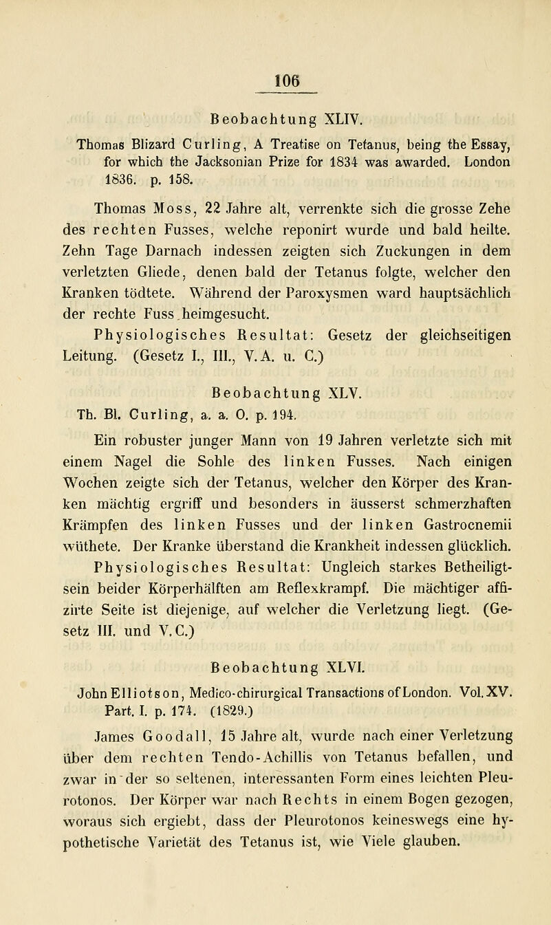 Beobachtung XLIV. Thomas Blizard Curling, A Treatise on Tetanus, being the Essay, for which the Jacksonian Prize for 1834 was awarded. London 1836. p, 158. Thomas Moss, 22 Jahre alt, verrenkte sich die grosse Zehe des rechten Fusses, welche reponirt wurde und bald heilte. Zehn Tage Darnach indessen zeigten sich Zuckungen in dem verletzten Gliede, denen bald der Tetanus folgte, welcher den Kranken tödtete. Während der Paroxysmen ward hauptsächUch der rechte Fuss.heimgesucht. Physiologisches Resultat: Gesetz der gleichseitigen Leitung. (Gesetz L, IIL, V.A. u. C.) Beobachtung XLV. Th. Bl. Curling, a. a. 0, p. 194. Ein robuster junger Mann von 19 Jahren verletzte sich mit einem Nagel die Sohle des linken Fusses. Nach einigen Wochen zeigte sich der Tetanus, welcher den Körper des Kran- ken mächtig ergriff und besonders in äusserst schmerzhaften Krämpfen des linken Fusses und der linken Gastrocnemii wüthete. Der Kranke überstand die Krankheit indessen glücklich. Physiologisches Resultat: Ungleich starkes Betheiligt- sein beider Körperhälften am Reflexkrampf. Die mächtiger affi- zirte Seite ist diejenige, auf welcher die Verletzung liegt. (Ge- setz in. und V.C.) Beobachtung XLVL JohnElliotson, Medico-chirurgicalTransactionsofLondon. VoI.XV. Part. L p. 174. (1829.) James Goodall, 15 Jahre alt, wurde nach einer Verletzung über dem rechten Tendo-AchiUis von Tetanus befallen, und zwar in' der so seltenen, interessanten Form eines leichten Pleu- rotonos. Der Körper war nach Rechts in einem Bogen gezogen, woraus sich ergiebt, dass der Pleurotonos keineswegs eine hy- pothetische Varietät des Tetanus ist, wie Viele glauben.