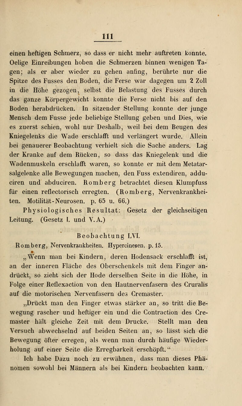 einen heftigen Schmerz, so dass er nicht mehr auftreten konnte. Oelige Einreibungen hoben die Schmerzen binnen wenigen Ta- gen; als er aber wieder zu gehen anfing, berührte nur die Spitze des Fusses den Boden, die Ferse war dagegen um 2 Zoll in die Höhe gezogen, selbst die Belastung des Fusses durch das ganze Körpergewicht konnte die Ferse nicht bis auf den Boden herabdrücken. In sitzender Stellung konnte der junge Mensch dem Fusse jede beliebige Stellung geben und Dies, wie es zuerst schien, wohl nur Deshalb, weil bei dem Beugen des Kniegelenks die Wade erschlafft und verlängert wurde. Allein bei genauerer Beobachtung verhielt sich die Sache anders. Lag der Kranke auf dem Rücken, so dass das Kniegelenk und die Wadenmuskeln erschlafft waren, so konnte er mit dem Metatar- salgelenke alle Bewegungen machen, den Fuss extendiren, addu- ciren und abduciren, Romberg betrachtet diesen Klumpfuss für einen reflectorisch erregten. (Romberg, Nervenkrankhei- ten. Motilität-Neurosen, p. 65 u. 66.) Physiologisches Resultat: Gesetz der gleichseitigen Leitung. (Gesetz I. und V.A.) Beobachtung LVL Romberg, Nervenkrankheiten. Hypercinesen. p. 15. „Wenn man bei Kindern, deren Hodensack erschlafft ist, an der inneren Fläche des Oberschenkels mit dem Finger an- drückt, so zieht sich der Hode derselben Seite in die Höhe, in Folge einer Reflexaction von den Hautnervenfasern des Cruralis auf die motorischen Nervenfasern des Cremaster. ,,Drückt man den Finger etwas stärker an, so tritt die Be- wegung rascher und heftiger ein und die Contraction des Cre- master hält gleiche Zeit mit dem Drucke. Stellt man den Versuch abwechselnd auf beiden Seiten an, so lässt sich die Bewegung öfter erregen, als wenn man durch häufige Wieder- holung auf einer Seite die Erregbarkeit erschöpft. Ich habe Dazu noch zu erwähnen, dass man dieses Phä- nomen sowohl bei Männern als bei Kindern beobachten kann.