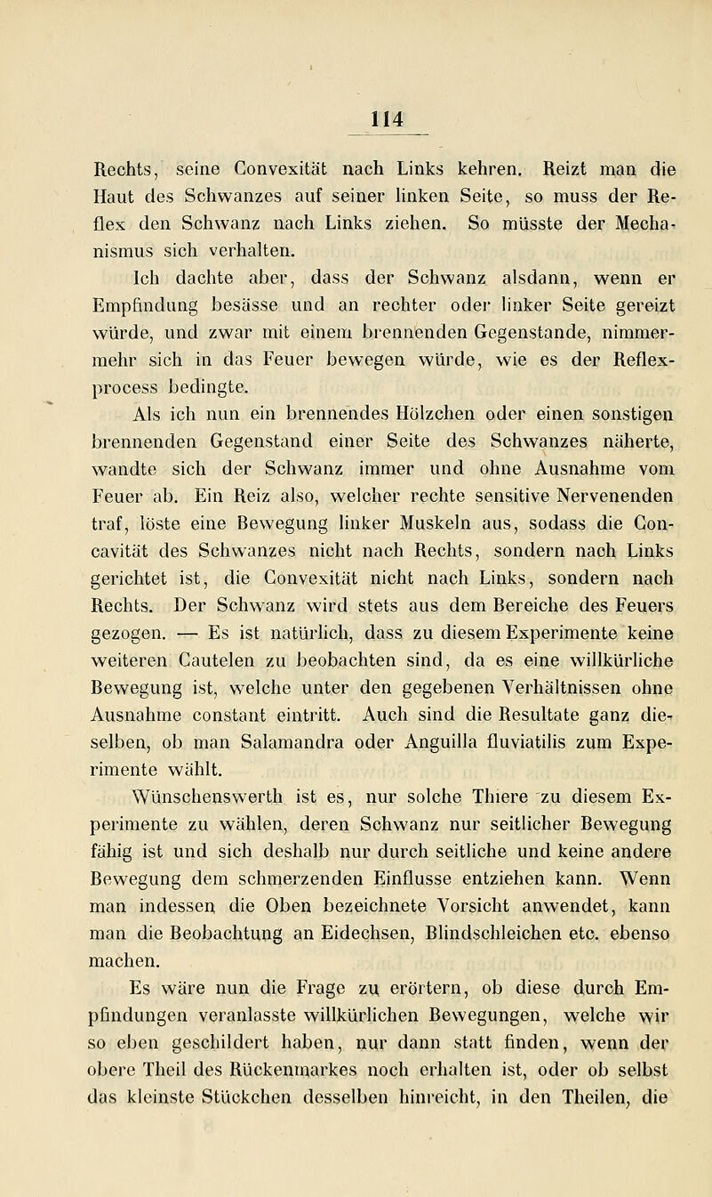 Rechts, seine Convexität nach Links kehren. Reizt man die Haut des Schwanzes auf seiner Unken Seite, so muss der Re- flex den Schwanz nach Links ziehen. So müsste der Mecha^ nismus sich verhalten. Ich dachte aber, dass der Schwanz alsdann, wenn er Empfindung besässe und an rechter oder linker Seite gereizt würde, und zwar mit einem brennenden Gegenstande, nimmer- mehr sich in das Feuer bewegen würde, wie es der Reflex- process bedingte. Als ich nun ein brennendes Hölzchen oder einen sonstigen brennenden Gegenstand einer Seite des Schwanzes näherte, wandte sich der Schwanz immer und ohne Ausnahme vom Feuer ab. Ein Reiz also, welcher rechte sensitive Nervenenden traf, löste eine Bewegung linker Muskeln aus, sodass die Gon- cavität des Schwanzes nicht nach Rechts, sondern nach Links gerichtet ist, die Convexität nicht nach Links, sondern nach Rechts. Der Schwanz wird stets aus dem Bereiche des Feuers gezogen. — Es ist natürhch, dass zu diesem Experimente keine weiteren Cautelen zu beobachten sind, da es eine willkürliche Bewegung ist, welche unter den gegebenen Verhältnissen ohne Ausnahme constant eintritt. Auch sind die Resultate ganz die-- selben, ob man Salamandra oder Anguilla fluviatilis zum Expe- rimente wählt. Wünschenswerth ist es, nur solche Thiere zu diesem Ex- perimente zu wählen, deren Schwanz nur seitlicher Bewegung fähig ist und sich deshalb nur durch seitliche und keine andere Bewegung dem schmerzenden Einflüsse entziehen kann. Wenn man indessen die Oben bezeichnete Vorsicht anwendet, kann man die Beobachtung an Eidechsen, Blindschleichen etc. ebenso machen. Es wäre nun die Frage zu erörtern, ob diese durch Em- pfindungen veranlasste willkürlichen Bewegungen, welche wir so eben geschildert haben, nur dann statt finden, wenn der obere Theil des Rückenmarkes noch erhalten ist, oder ob selbst das kleinste Stückchen desselben hinreicht, in den Theilen, die