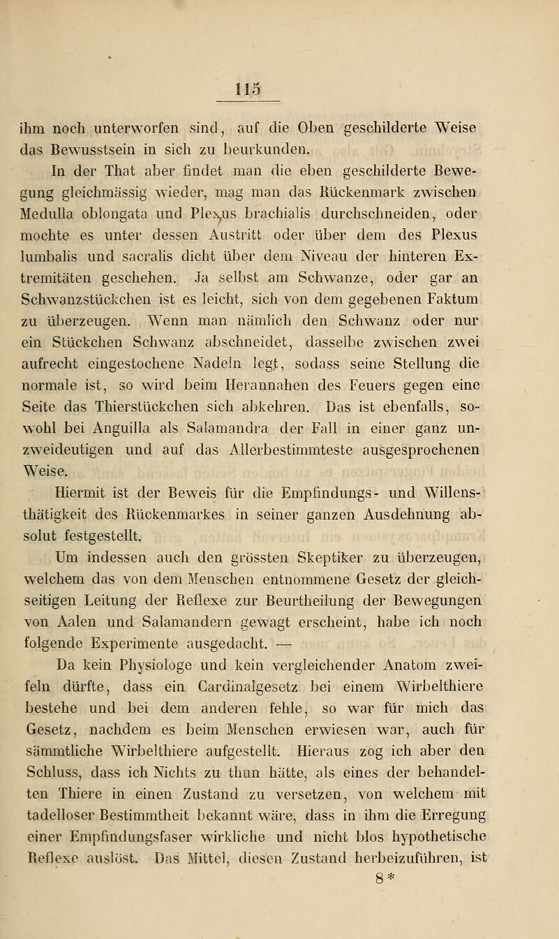 ihm noch unterworfen sind, auf die Oben geschilderte Weise das Bewusstsein in sich zu beurkunden. In der That aber findet man die eben geschilderte Bewe- gung gleichmässig wieder, mag man das Rückenmark zwischen Medulla oblongata und P]ex,us brachialis durchschneiden, oder mochte es unter dessen Austritt oder über dem des Plexus lumbaUs und sacralis dicht ülDer dem Niveau der hinteren Ex- tremitäten geschehen. Ja selbst am Schwänze, oder gar an Schwanzstückchen ist es leicht, sich von dem gegebenen Faktum zu überzeugen. Wenn man nämlich den Schwanz oder nur ein Stückchen Schwanz abschneidet, dasselbe zwischen zwei aufrecht eingestochene Nadeln legt, sodass seine Stellung die normale ist, so wird beim Herannahen des Feuers gegen eine Seite das Thierstückchen sich abkehren. Das ist ebenfalls, so- wohl bei Anguilla als Salamandra der Fall in einer ganz un- zweideutigen und auf das Allerbestimmteste ausgesprochenen Weise. Hiermit ist der Beweis für die Empfindungs- und Willens- thätigkeit des Rückenmarkes in seiner ganzen Ausdehnung ab- solut festgestellt. Um indessen auch den grössten Skeptiker zu überzeugen, welchem das von dem Menschen entnommene Gesetz der gleich- seitigen Leitung der Reflexe zur Beurtheilung der Bewegungen von Aalen und Salamandern gewagt erscheint, habe ich noch folgende Experimente ausgedacht. — Da kein Physiologe und kein vergleichender Anatom zwei- feln dürfte, dass ein Cardinalgesetz bei einem Wirbelthiere bestehe und bei dem anderen fehle, so war für mich das Gesetz, nachdem es beim Menschen erwiesen war, auch für sämmtUche Wirbelthiere aufgestellt. Hieraus zog ich aber den Schluss, dass ich Nichts zu thun hätte, als eines der behandel- ten Thiere in einen Zustand zu versetzen, von welchem mit tadelloser Bestimmtheit bekannt wäre, dass in ihm die Erregung einer Empfindungsfaser wirkliche und nicht blos hypothetische Reflexe auslöst. Das Mittel, diesen Zustand herbeizuführen, ist 8*