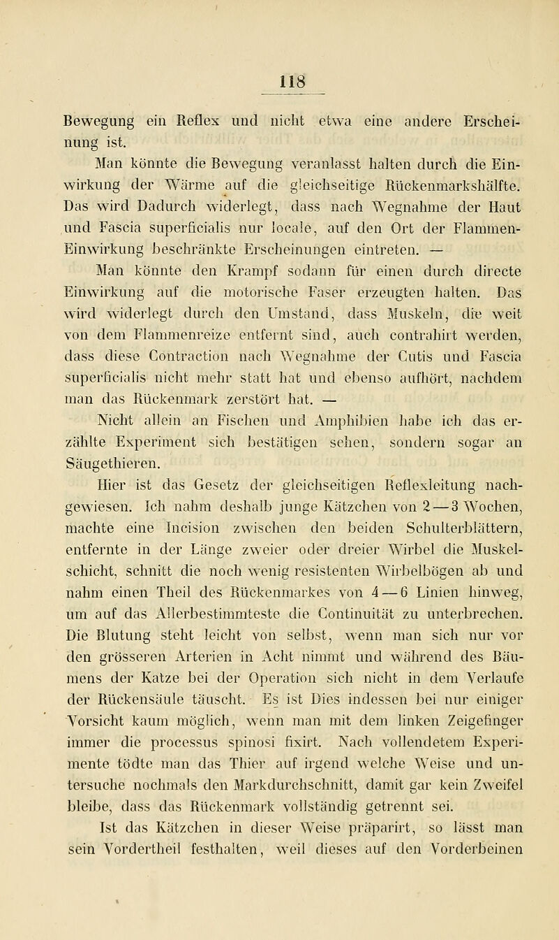 Bewegung ein Reflex und nicht etwa eine andere Erschei- nung ist. Man könnte die Bewegung veranlasst halten durch die Ein- wirkung der Warme auf die gleichseitige Rückenmarkshälfte. Das wird Dadurch widerlegt, dass nach Wegnahme der Haut und Fascia superficialis nur locale, auf den Ort der Flammen- Einwirkung beschränkte Erscheinungen eintreten. — Man könnte den Krampf sodann für einen durch directe Einwirkung auf die motorische Faser erzeugten halten. Das wird widerlegt durch den Umstand, dass Muskeln, di>3 weit von dem Flammenreize entfernt sind, auch contrahirt werden, dass diese Contraction nach Wegnahme der Cutis und Fascia superficialis nicht mehr statt hat und ebenso aufhört, nachdem man das Rückenmark zerstört hat. — Nicht allein an Fischen und Amphibien habe ich das er- zählte Experiment sich bestätigen sehen, sondern sogar an Säugethieren. Hier ist das Gesetz der gleichseitigen Reflexleitung nach- gewiesen. Ich nahm deshalb junge Kätzchen von 2 — 3 Wochen, machte eine Incision zwischen den beiden Schulterblättern, entfernte in der Länge zweier oder dreier Wirbel die Muskel- schicht, schnitt die noch wenig resistenten Wirbelbögen ab und nahm einen Theil des Rückenmarkes von 4 — 6 Linien hinweg, um auf das AUerbestinimteste die Gontinuität zu unterbrechen. Die Blutung steht leicht von selbst, wenn man sich nur vor den grösseren Arterien in Acht nimmt und während des Bäu- mens der Katze bei der Operation sich nicht in dem Verlaufe der Rückensäule täuscht. Es ist Dies indessen bei nur einiger Vorsicht kaum möglich, wenn man mit dem linken Zeigefinger immer die processus spinosi fixirt. Nach vollendetem Experi- mente tödte man das Thier auf irgend welche Weise und un- tersuche nochmals den Markdurchschnitt, damit gar kein Zweifel bleibe, dass das Rückenmark vollständig getrennt sei. Ist das Kätzchen in dieser Weise präparirt, so lässt man sein Vordertheii festhalten, weil dieses auf den Vorderbeinen