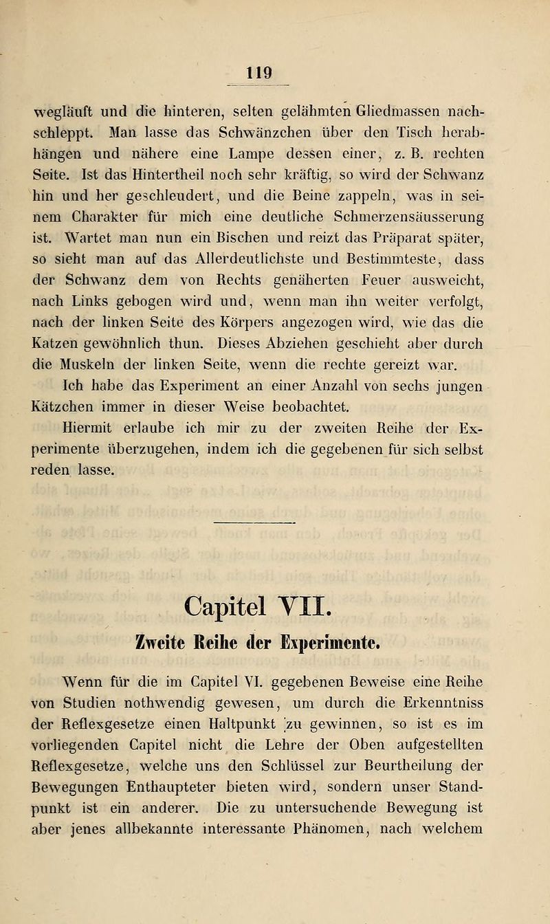 wegläuft und die hinteren, selten gelähmten Gliedmassen nach- schleppt. Man lasse das Schwänzchen über den Tisch herab- hängen und nähere eine Lampe dessen einer, z. B. rechten Seite. Ist das Hintertheil noch sehr kräftig, so wird der Schwanz hin und her geschleudert, und die Beine zappeln, was in sei- nem Charakter für mich eine deutliche Schmerzensäusserung ist. Wartet man nun ein Bischen und reizt das Präparat später, so sieht man auf das Allerdeutlichste und Bestimmteste, dass der Schwanz dem von Rechts genäherten Feuer ausweicht, nach Links gebogen wird und, wenn man ihn weiter verfolgt, nach der linken Seite des Körpers angezogen wird, wie das die Katzen gewöhnlich thun. Dieses Abziehen geschieht aber durch die Muskeln der linken Seite, wenn die rechte gereizt war. Ich habe das Experiment an einer Anzahl von sechs jungen Kätzchen immer in dieser Weise beobachtet. Hiermit erlaube ich mir zu der zweiten Reihe der Ex- perimente überzugehen, indem ich die gegebenen für sich selbst reden lasse. Capitel YII. Zweite Reihe der Experimente. Wenn für die im Capitel VI. gegebenen Beweise eine Reihe von Studien nothwendig gewesen, um durch die Erkenntniss der Reflexgesetze einen Haltpunkt zu gewinnen, so ist es im vorliegenden Capitel nicht die Lehre der Oben aufgestellten Reflexgesetze, welche uns den Schlüssel zur Beurtheilung der Bewegungen Enthaupteter bieten wird, sondern unser Stand- punkt ist ein anderer. Die zu untersuchende Bewegung ist aber jenes allbekannte interessante Phänomen, nach welchem