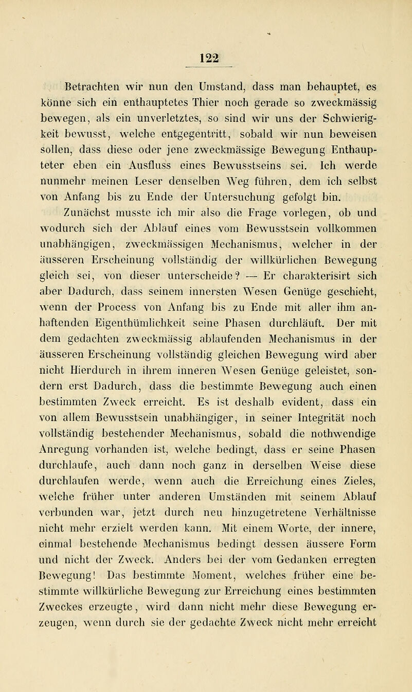 Betrachten wir nun den Umstand, dass man behauptet, es könne sich ein enthauptetes Thier noch gerade so zweckmässig bewegen, als ein unverletztes, so sind wir uns der Schwierig- keit bewusst, welche entgegentritt, sobald wir nun beweisen sollen, dass diese oder jene zweckmässige Bewegung Enthaup- teter eben ein Ausfluss eines Bewusstseins sei. Ich werde nunmehr meinen Leser denselben Weg führen, dem ich selbst von Anfang bis zu Ende der Untersuchung gefolgt bin. Zunächst musste ich mir also die Frage vorlegen, ob und wodurch sich der Ablauf eines vom Bewusstsein vollkommen unabhängigen, zweckmässigen Blechanismus, welcher in der äusseren Erscheinung vollständig der willkürlichen Bewegung gleich sei, von dieser unterscheide? — Er charakterisirt sich aber Dadmxh, dass seinem innersten Wesen Genüge geschieht, wenn der Process von Anfang bis zu Ende mit aller ihm an- haftenden Eigenthümhchkeit seine Phasen durchläuft. Der mit dem gedachten zweckmässig ablaufenden Mechanismus in der äusseren Erscheinung vollständig gleichen Bewegung wird aber nicht Hierdurch in ihrem inneren Wesen Genüge geleistet, son- dern erst Dadurch, dass die bestimmte Bewegung auch einen bestimmten Zweck erreicht. Es ist deshalb evident, dass ein von allem Bewusstsein unabhängiger, in seiner Integrität noch vollständig bestehender Mechanismus, sobald die nothwendige Anregung vorhanden ist, welche bedingt, dass er seine Phasen durchlaufe, auch dann noch ganz in derselben Weise diese durchlaufen werde, wenn auch die Erreichung eines Zieles, welche früher unter anderen Umständen mit seinem Ablauf verbunden war, jetzt durch neu hinzugetretene Verhältnisse nicht mehr erzielt werden kann. Mit einem Worte, der innere, einmal bestehende Mechanismus bedingt dessen äussere Form und nicht der Zweck. Anders bei der vom Gedanken erregten Bewegung! Das bestimmte Moment, welches früher eine be- stimmte willkürliche Bewegung zur Erreichung eines bestimmten Zweckes erzeugte, wird dann nicht mehr diese Bewegung er- zeugen, wenn durch sie der gedachte Zweck nicht mehr erreicht