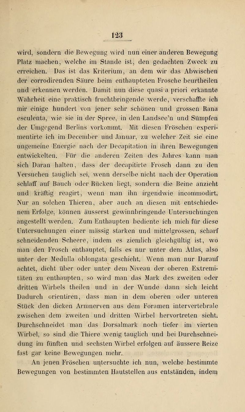 wird, sondern die Bewegung wird nun einer anderen Bewegung Platz machen, welche im Stande ist, den gedachten Zweck zu erreichen. Das ist das Kriterium, an dem wir das Abwischen der corrodirenden Säure beim enthaupteten Frosche beurtheilen und erkennen werden. Damit nun diese quasi a priori erkannte Wahrheit eine praktisch fruchtbringende werde, verschaffte ich mir einige hundert von jener sehr schönen und grossen Rana esculenta, wie sie in der Spree, in den Landsee^n und Sümpfen der Umgegend Berlins vorkommt. Mit diesen Fröschen experi- mentirte ich im December und Januar, zu welcher Zeit sie eine ungemeine Energie nach der Decapitation in ihren Bewegungen entwickelten. Für die anderen Zeiten des Jahres kann man sich Daran halten, dass der decapitirte Frosch dann zu den Versuchen tauglich sei, wenn derselbe nicht nach der Operation schlaff auf Bauch oder Rücken liegt, sondern die Beine anzieht und kräftig reagirt, wenn man ihn irgendwie incommodirt. Nur an solchen Thieren, aber auch an diesen mit entschiede- nem Erfolge, können äusserst gewinnbringende Untersuchungen angestellt werden. Zum Enthaupten bediente ich mich für diese Untersuchungen einer massig starken und mittelgrossen, scharf schneidenden Scheere, indem es ziemlich gleichgültig ist, wo man den Frosch enthauptet, falls es nur unter dem Atlas, also unter der Medulla oblongata geschieht. Wenn man nur Darauf achtet, dicht über oder unter dem Niveau der oberen Extremi- täten zu enthaupten, so wird man das Mark des zweiten oder dritten Vvirbels theilen und in der Wunde dann sich leicht Dadurch orientiren, dass man in dem oberen oder unteren Stück den dicken Armnerven aus dem Foramen intervertebrale zwischen dem zweiten und dritten Wirbel hervortreten sieht. Durchschneidet man das Dorsalmark noch tiefer im vierten Wirbel, so sind die Thiere wenig tauglich und bei Durchschnei- dung im fünften und sechsten Wirbel erfolgen auf äussere Reize fast gar keine Bewegungen mehr. An jenen Fröschen untersuchte ich nun, welche bestimmte Bewegungen von bestimmten Hautstellen aus entständen, indem