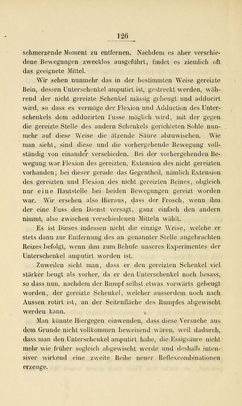 schmerzende Moment zu entfernen. Nachdem es aber verschie- dene Bewegungen zwecklos ausgeführt, findet es ziemhch oft das geeignete Mittel. Wir sehen nunmehr das in der bestimmten Weise gereizte Bein, dessen Unterschenkel amputirt ist, gestreckt werden, wäh- rend der nicht gereizte Schenkel massig gebeugt und adducirt wird, so dass es vermöge der Flexion und Adduction des Unter- schenkels dem adducirten Fusse möglich wird, mit der gegen die gereizte Stelle des andern Schenkels gerichteten Sohle nun- mehr auf diese Weise die atzende Säure abzuwischen. Wie man sieht, sind diese und die vorhergehende Bewegung voll- ständig von einander verschieden. Bei der vorhergehenden Be- wegung war Flexion des gereizten, Extension des nicht gereizten vorhanden; bei dieser gerade das Gegentheil, nämlich Extension des gereizten und Flexion des nicht gereizten Beines, obgleich nur eine Hautstelle bei beiden Bewegungen gereizt worden war. Wir ersehen also Hieraus, dass der Frosch, wenn ihm der eine Fuss den Dienst versagt, ganz einfach den andern nimmt, also zwischen verschiedenen Mitteln wählt. Es ist Dieses indessen nicht die einzige Weise, welche er stets dann zur Entfernung des an genannter Stelle angebrachten Reizes befolgt, wenn ihm zum Behufe unseres Experimentes der Unterschenkel amputirt worden ist. Zuweilen sieht man, dass er den gereizten Schenkel viel stärker beugt als vorher, da er den Unterschenkel noch besass, so dass nun, nachdem der Rumpf selbst etwas vorwärts gebeugt worden, der gereizte Schenkel, welcher ausserdem noch nach Aussen rotirt ist, an der Seitenfläche des Rumpfes abgewischt werden kann. Man könnte Hiergegen einwenden, dass diese Versuche aus dem Grunde nicht vollkommen beweisend wären, weil dadurch, dass man den Unterschenkel amputirt habe, die Essigsäure nicht mehr wie früher sogleich abgewischt werde und doshalb inten- siver wirkend eine zweite Rcilie neuer Reflexcombinationen erzeuge.