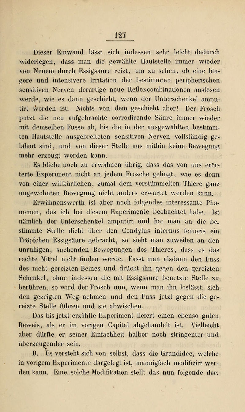 Dieser Einwand lässt sich indessen sehr leicht dadurch widerlegen, dass man die gewählte Hautstelle immer wieder von Neuem durch Essigsäure reizt, um zu sehen, ob eine län- gere und intensivere Irritation der bestimmten peripherischen sensitiven Nerven derartige neue Reflexcombinationen auslösen werde, wie es dann geschieht, wenn der Unterschenkel ampu- tirt worden ist. Nichts von dem geschieht aber! Der Frosch putzt die neu aufgebrachte corrodirende Säure immer wieder mit demselben Fusse ab, bis die in der ausgewählten bestimm- ten Hautstelle ausgebreiteten sensitiven Nerven vollständig ge- lähmt sind, und von dieser Stelle aus mithin keine Bewegung mehr erzeugt werden kann. Es bliebe noch zu erwähnen übrig, dass das von uns erör- terte Experiment nicht an jedem Frosche gelingt, wie es denn von einer willkürlichen, zumal dem verstümmelten Thiere ganz ungewohnten Bewegung nicht anders erwartet werden kann. Erwähnenswerth ist aber noch folgendes interessante Phä- nomen, das ich bei diesem Experimente beobachtet habe. Ist nämlich der Unterschenkel amputirt und hat man an die be. stimmte Stelle dicht über den Gondylus internus femoris ein Tröpfchen Essigsäure gebracht, so sieht man zuweilen an den unruhigen, suchenden Bewegungen des Thieres, dass es das rechte Mittel nicht finden werde. Fasst man alsdann den Fuss des nicht gereizten Beines und drückt ihn gegen den gereizten Schenkel, ohne indessen die mit Essigsäure benetzte Stelle zu berühren, so wird der Frosch nun, wenn man ihn loslässt, sich den gezeigten Weg nehmen und den Fuss jetzt gegen die ge- reizte Stelle führen und sie abwischen. Das bis jetzt erzählte Experiment hefert einen ebenso guten Beweis, als er im vorigen Capital abgehandelt ist. Vielleicht aber dürfte er seiner Einfachheit halber noch stringenter und überzeugender sein. B. Es versteht sich von selbst, dass die Grundidee, welche in vorigem Experimente dargelegt ist, mannigfach modifizirt wer- den kann. Eine solche Modifikation stellt das nun folgende dar.