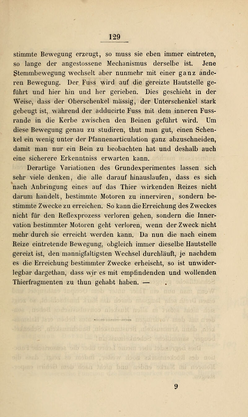 stimmte Bewegung erzeugt, so muss sie eben immer eintreten, so lange der angestossene Mechanismus derselbe ist. Jene ßtemmbewegung wechselt aber nunmehr mit einer ganz ande- ren Bewegung. Der Fuss wird auf die gereizte Hautstelle ge- führt und hier hin und her gerieben. Dies geschieht in der Weise, dass der Oberschenkel massig, der Unterschenkel stark gebeugt ist, während der adducirte Fuss mit dem inneren Fuss- rande in die Kerbe zwischen den Beinen geführt wird. Um diese Bewegung genau zu studiren, thut man gut, einen Schen- kel ein wenig unter der Pfannenarticulation ganz abzuschneiden, damit man nur ein Bein zu beobachten hat und deshalb auch eine sicherere Erkenntniss erwarten kann. Derartige Variationen des Grundexperimentes lassen sich sehr viele denken, die alle darauf hinauslaufen, dass es sich nach Anbringung eines auf das Thier wirkenden Reizes nicht darum handelt, bestimmte Motoren zu innerviren, sondern be- stimmte Zwecke zu erreichen. So kann die Erreichung des Zweckes nicht für den Reflexprozess verloren gehen, sondern die Inner- vation bestimmter Motoren geht verloren, wenn der Zweck nicht mehr durch sie erreicht werden kann. Da nun die nach einem Reize eintretende Bewegung, obgleich immer dieselbe Hautstelle gereizt ist, den mannigfaltigsten Wechsel durchläuft, je nachdem es die Erreichung bestimmter Zwecke erheischt, so ist unwider- legbar dargethan, dass wir es mit empfindenden und wollenden Thierfragmenten zu thun gehabt haben, —