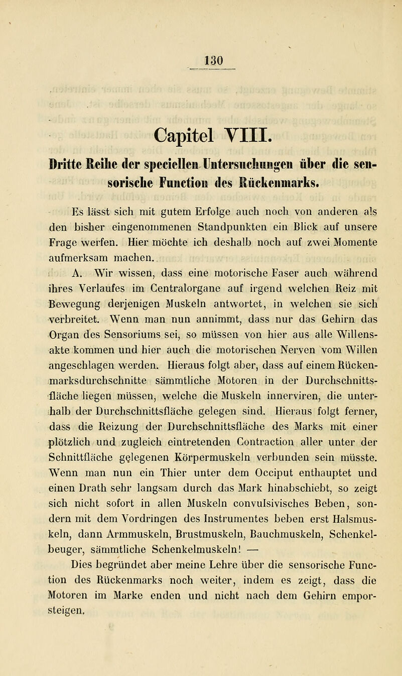 Capitel VIII. Dritte Reihe der specielleu UntersiicIniiigeM über die seii- sorische Fniictioiii des Rückenmarks. Es lässt sich mit gutem Erfolge auch noch von anderen als den bisher eingenommenen Standpunkten ein Bhck auf unsere Frage werfen. Hier möchte ich deshalJD noch auf zwei Momente aufmerksam machen. A. Wir wissen, dass eine motorische Faser auch während ihres Verlaufes im Gentralorgane auf irgend welchen Reiz mit Bewegung derjenigen Muskeln antwortet, in welchen sie sich verbreitet. Wenn man nun annimmt, dass nur das Gehirn das Organ des Sensoriums sei, so müssen von hier aus alle Willens- akte kommen und hier auch die motorischen Nerven vom Willen angeschlagen werden. Hieraus folgt aber, dass auf einem Rücken- marksdurchschnitte sämmtliche Motoren in der Durchschnitts- fläche liegen müssen, welche die Muskeln innerviren, die unter- halb der Durchschnittsfläche gelegen sind. Hieraus folgt ferner, dass die Reizung der Durchschnittsfläche des Marks mit einer plötzlich und zugleich eintretenden Contraction aller unter der Schnittfläche gelegenen Körpermuskeln verbunden sein müsste. Wenn man nun ein Thier unter dem Occiput enthauptet und einen Drath sehr langsam durch das Mark hinabschiebt, so zeigt sich nicht sofort in allen Muskeln convulsivisches Beben, son- dern mit dem Vordringen des Instrumentes beben erst Halsmus- keln, dann Armmuskeln, Brustmuskeln, Bauchmuskeln, Schenkel- beuger, sämmtliche Schenkelmuskeln! — Dies begründet aber meine Lehre über die sensorische Func- tion des Rückenmarks noch weiter, indem es zeigt, dass die Motoren im Marke enden und nicht nach dem Gehirn empor- steigen.