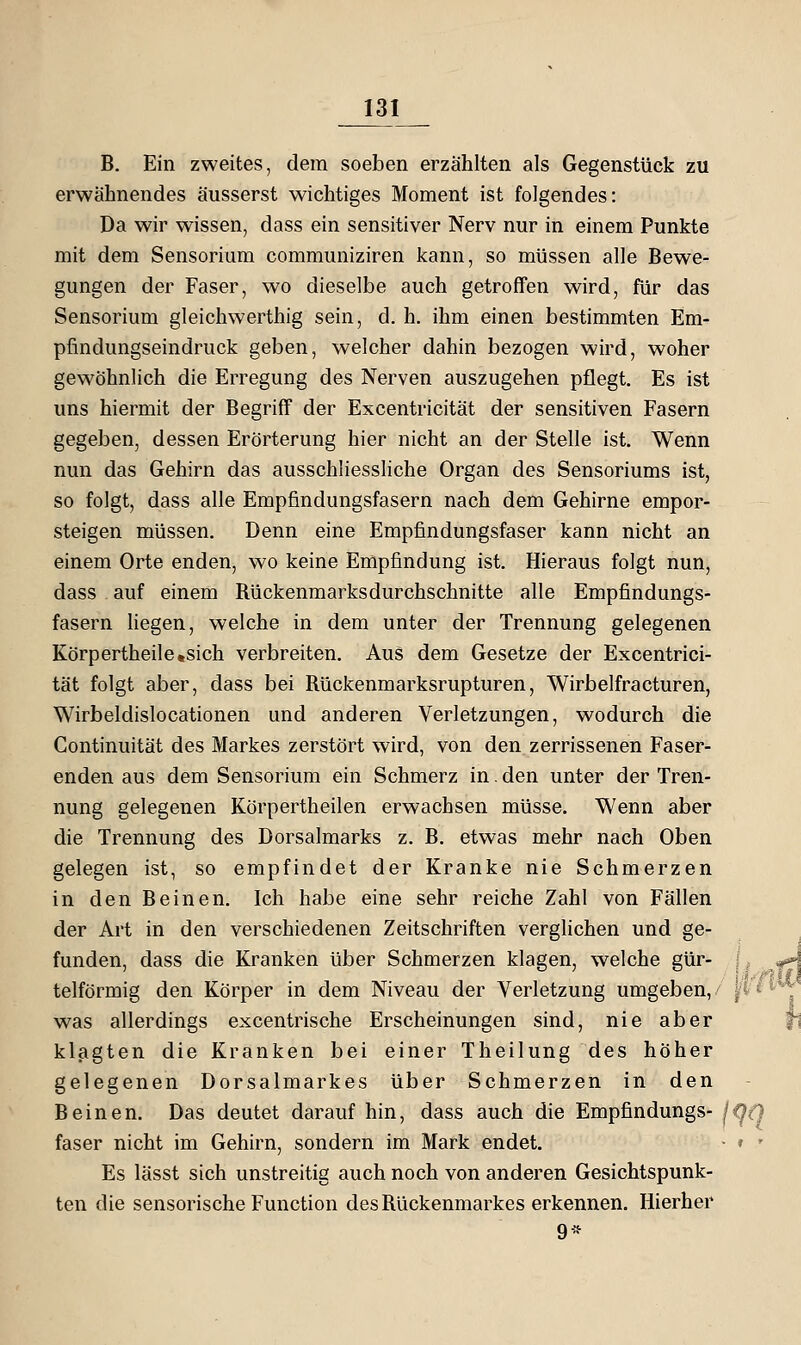 B. Ein zweites, dem soeben erzählten als Gegenstück zu erwähnendes äusserst wichtiges Moment ist folgendes: Da wir wissen, dass ein sensitiver Nerv nur in einem Punkte mit dem Sensorium communiziren kann, so müssen alle Bewe- gungen der Faser, wo dieselbe auch getroffen wird, für das Sensorium gleichwerthig sein, d. h. ihm einen bestimmten Em- pfindungseindruck geben, welcher dahin bezogen wird, woher gewöhnlich die Erregung des Nerven auszugehen pflegt. Es ist uns hiermit der Begriff der Excentricität der sensitiven Fasern gegeben, dessen Erörterung hier nicht an der Stelle ist. Wenn nun das Gehirn das ausschliessliche Organ des Sensoriums ist, so folgt, dass alle Empfindungsfasern nach dem Gehirne empor- steigen müssen. Denn eine Empfindungsfaser kann nicht an einem Orte enden, wo keine Empfindung ist. Hieraus folgt nun, dass auf einem Rückenmarksdurchschnitte alle Empfindungs- fasern Hegen, welche in dem unter der Trennung gelegenen Körpertheile,sich verbreiten. Aus dem Gesetze der Excentrici- tät folgt aber, dass bei Rückenmarksrupturen, Wirbelfracturen, Wirbeldislocationen und anderen Verletzungen, wodurch die Continuität des Markes zerstört wird, von den zerrissenen Faser- enden aus dem Sensorium ein Schmerz in. den unter der Tren- nung gelegenen Körpertheilen erwachsen müsse. Wenn aber die Trennung des Dorsalmarks z. B. etwas mehr nach Oben gelegen ist, so empfindet der Kranke nie Schmerzen in den Beinen. Ich habe eine sehr reiche Zahl von Fällen der Art in den verschiedenen Zeitschriften verglichen und ge- funden, dass die Kranken über Schmerzen klagen, welche gür- i ^ 4 telförmig den Körper in dem Niveau der Verletzung umgeben,/ ^i ^^* was allerdings excentrische Erscheinungen sind, nie aber klagten die Kranken bei einer Theilung des höher gelegenen Dorsalmarkes über Schmerzen in den Beinen. Das deutet darauf hin, dass auch die Empfindungs- faser nicht im Gehirn, sondern im Mark endet. Es lässt sich unstreitig auch noch von anderen Gesichtspunk- ten die sensorische Function des Rückenmarkes erkennen. Hierher 9*
