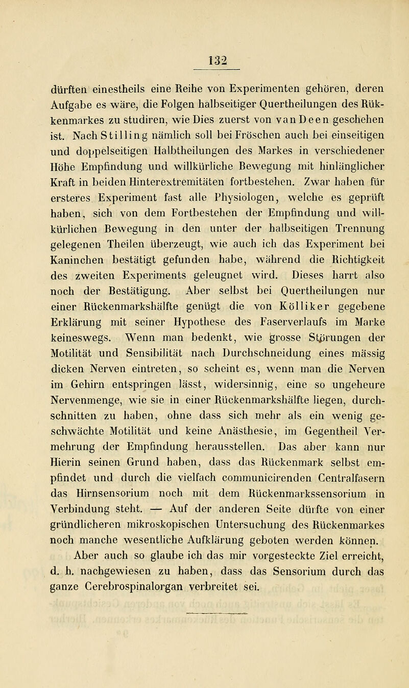 dürften einestheils eine Reihe von Experimenten gehören, deren Aufgabe es wäre, die Folgen halbseitiger Quertheilungen des Rük- kenmarkes zu studiren, wie Dies zuerst von vanDeen geschehen ist. Nach Stilling nämlich soll bei Fröschen auch bei einseitigen und doppelseitigen Halbtheilungen des Markes in verschiedener Höhe Empfindung und willkürliche Bewegung mit hinlänglicher Kraft in beiden Hinterextremitäten fortbestehen. Zwar haben für ersteres Experiment fast alle Physiologen, welche es geprüft haben, sich von dem Fortbestehen der Empfindung und will- kürlichen Bewegung in den unter der halbseitigen Trennung gelegenen Theilen überzeugt, wie auch ich das Experiment bei Kaninchen bestätigt gefunden habe, während die Richtigkeit des zweiten Experiments geleugnet wird. Dieses harrt also noch der Bestätigung. Aber selbst bei Quertheilungen nur einer Rückenmarkshälfte genügt die von Kolliker gegebene Erklärung mit seiner Hypothese des Faserverlaufs im Marke keineswegs. Wenn man bedenkt, wie grosse Stprungen der Motilität und Sensibilität nach Durchschneidung eines massig dicken Nerven eintreten, so scheint es, wenn man die Nerven im Gehirn entspringen lässt, widersinnig, eine so ungeheure Nervenmenge, wie sie in einer Rückenmarkshälfte liegen, durch- schnitten zu haben, ohne dass sich mehr als ein wenig ge- schwächte Motilität und keine Anästhesie, im Gegentheil Ver- mehrung der Empfindung herausstellen. Das aber kann nur Hierin seinen Grund haben, dass das Rückenmark selbst em- pfindet und durch die vielfach communicirenden Centralfasern das Hirnsensorium noch mit dem Rückenmarkssensorium in Verbindung steht. — Auf der anderen Seite dürfte von einer gründhcheren mikroskopischen Untersuchung des Rückenmarkes noch manche wesentliche Aufklärung geboten werden können. Aber auch so glaube ich das mir vorgesteckte Ziel erreicht, d. h. nachgewiesen zu haben, dass das Sensorium durch das ganze Cerebrospinalorgan verbreitet sei.