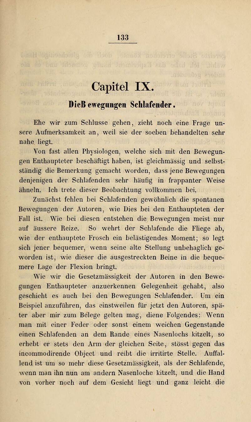 Capitel IX. DicB ewegiingeu Schlafender. Ehe wir zum Schlüsse gehen, zieht noch eine Frage un- sere Aufmerksamkeit an, weil sie der soeben behandelten sehr nahe liegt. Von fast allen Physiologen, welche sich mit den Bewegun- gen Enthaupteter beschäftigt haben, ist gleichmüssig und selbst- ständig die Bemerkung gemacht worden, dass jene Bewegungen denjenigen der Schlafenden sehr häufig in frappanter Weise ähneln. Ich trete dieser Beobachtung vollkommen bei. Zunächst fehlen bei Schlafenden gewöhnlich die spontanen Bewegungen der Autoren, wie Dies bei den Enthaupteten der Fall ist. Wie bei diesen entstehen die Bewegungen meist nur auf äussere Reize. So wehrt der Schlafende die Fhege ab, wie der enthauptete Frosch ein belästigendes Moment; so legt sich jener bequemer, wenn seine alte Stellung unbehaglich ge- worden ist, wie dieser die ausgestreckten Beine in die beque- mere Lage der Flexion bringt. Wie wir die Gesetzmässigkeit der Autoren in den Bewe- gungen Enthaupteter anzuerkennen Gelegenheit gehabt, also geschieht es auch bei den Bewegungen Schlafender. Um ein Beispiel anzuführen, das einstweilen für jetzt den Autoren, spä- ter aber mir zum Belege gelten mag, diene Folgendes: Wenn man mit einer Feder oder sonst einem weichen Gegenstande einen Schlafenden an dem Rande eines Nasenlochs kitzelt, so erhebt er stets den Arm der gleichen Seite, stösst gegen das incommodirende Object und reibt die irritirte Stelle. Auffal- lend ist um so mehr diese Gesetzmässigkeit, als der Schlafende, wenn man ihn nun am andern Nasenloche kitzelt, und die Hand von vorher noch auf dem Gesicht liegt und ganz leicht die