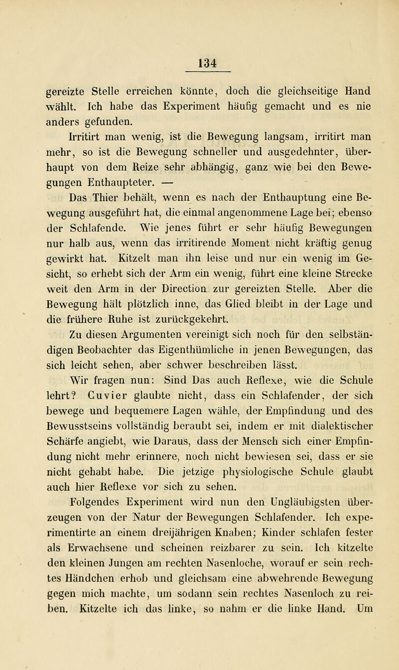 gereizte Stelle erreichen könnte, doch die gleichseitige Hand wählt. Ich habe das Experiment häufig gemacht und es nie anders gefunden. Irritirt man wenig, ist die Bewegung langsam, irritirt man mehr, so ist die Bewegung schneller und ausgedehnter, über- haupt von dem Reize sehr abhängig, ganz wie bei den Bewe- gungen Enthaupteter. — ~ - Das Thier behält, wenn es nach der Enthauptung eine Be- wegung ausgeführt hat, die einmal angenommene Lage bei; ebenso der Schlafende. Wie jenes führt er sehr häufig Bewegungen nur halb aus, wenn das irritirende Moment nicht kräftig genug gewirkt hat. Kitzelt man ihn leise und nur ein wenig im Ge- sicht, so erhebt sich der Arm ein wenig, führt eine kleine Strecke weit den Arm in der Direction zur gereizten Stelle. Aber die Bewegung hält plötzlich inne, das Glied bleibt in der Lage und die frühere Ruhe ist zurückgekehrt. Zu diesen Argumenten vereinigt sich noch für den selbstän- digen Beobachter das Eigenthümliche in jenen Bewegungen, das sich leicht sehen, aber schwer beschreiben lässt. Wir fragen nun: Sind Das auch Reflexe, wie die Schule lehrt? Guvier glaubte nicht, dass ein Schlafender, der sich bewege und bequemere Lagen wähle, der Empfindung und des Bewusstseins vollständig beraubt sei, indem er mit dialektischer Schärfe angiebt, wie Daraus, dass der Mensch sich einer Empfin- dung nicht mehr erinnere, noch nicht bewiesen sei, dass er sie nicht gehabt habe. Die jetzige physiologische Schule glaubt auch hier Reflexe vor sich zu sehen. Folgendes Experiment wird nun den Ungläubigsten üljer- zeugen von der Natur der Bewegungen Schlafender. Ich expe- rimentirte an einem dreijährigen Knaben; Kinder schlafen fester als Erwachsene und scheinen reizbarer zu sein. Ich kitzelte den kleinen Jungen am rechten Nasenloche, worauf er sein rech- tes Händchen erhob und gleichsam eine abwehrende Bewegung gegen mich machte, um sodann sein rechtes Nasenloch zu rei- ben. Kitzelte ich das hnke, so nahm er die Unke Hand. Um
