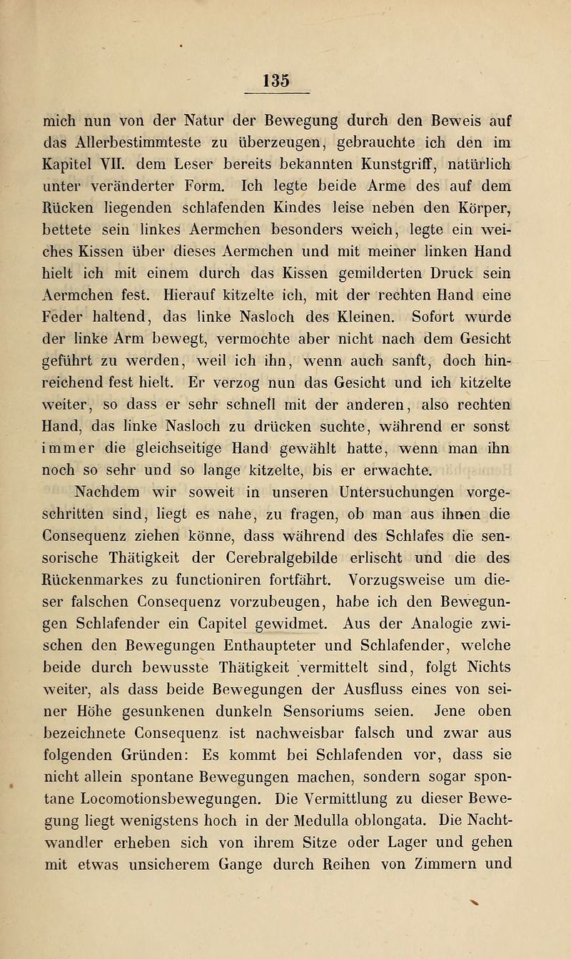 mich nun von der Natur der Bewegung durch den Beweis auf das Allerbestimmteste zu überzeugen, gebrauchte ich den im Kapitel VII. dem Leser bereits bekannten Kunstgriff, natürlich unter veränderter Form. Ich legte beide Arme des auf dem Rücken liegenden schlafenden Kindes leise neben den Körper, bettete sein linkes Aermchen besonders weich, legte ein wei- ches Kissen über dieses Aermchen und mit meiner linken Hand hielt ich mit einem durch das Kissen gemilderten Druck sein Aermchen fest. Hierauf kitzelte ich, mit der rechten Hand eine Feder haltend, das linke Nasloch des Kleinen. Sofort wurde der hnke Arm bewegt, vermochte aber nicht nach dem Gesicht geführt zu werden, weil ich ihn, wenn auch sanft, doch hin- reichend fest hielt. Er verzog nun das Gesicht und ich kitzelte weiter, so dass er sehr schnell mit der anderen, also rechten Hand, das linke Nasloch zu drücken suchte, während er sonst immer die gleichseitige Hand gewählt hatte, wenn man ihn noch so sehr und so lange kitzelte, bis er erwachte. Nachdem wir soweit in unseren Untersuchungen vorge- schritten sind, liegt es nahe, zu fragen, ob man aus ihnen die Gonsequenz ziehen könne, dass während des Schlafes die sen- sorische Thätigkeit der Cerebralgebilde erlischt und die des Rückenmarkes zu functioniren fortfährt. Vorzugsweise um die- ser falschen Gonsequenz vorzubeugen, habe ich den Bewegun- gen Schlafender ein Gapitel gewidmet. Aus der Analogie zwi- schen den Bewegungen Enthaupteter und Schlafender, welche beide durch bewusste Thätigkeit vermittelt sind, folgt Nichts weiter, als dass beide Bewegungen der Ausfluss eines von sei- ner Höhe gesunkenen dunkeln Sensoriums seien. Jene oben bezeichnete Gonsequenz ist nachweisbar falsch und zwar aus folgenden Gründen: Es kommt bei Schlafenden vor, dass sie nicht allein spontane Bewegungen machen, sondern sogar spon- tane Locomotionsbewegungen. Die Vermittlung zu dieser Bewe- gung liegt wenigstens hoch in der Medulla oblongata. Die Nacht- wandler erheben sich von ihrem Sitze oder Lager und gehen mit etwas unsicherem Gange durch Reihen von Zimmern und