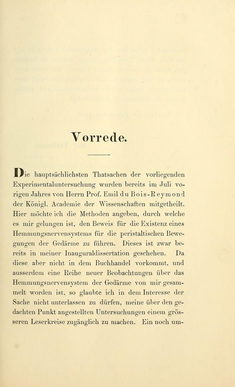 Vorrede. 'ie hauptsächlichsten Thatsachen der vorliegenden Experimentaluntersuchung wurden bereits im Juli vo- rigen Jahres von Herrn Prof. Emil duBois-Reymond der Königi. Academie der Wissenschaften mitgetheilt. Hier möchte ich die Methoden angeben, durch welche es mir gelungen ist, den Beweis für die Existenz eines Hemmungsnervensystems für die peristaltischen Bewe- gungen der Gedärme zu führen. Dieses ist zwar be- reits in meiner Inauguraldissertation geschehen. Da diese aber nicht in dem Buchhandel vorkommt, und ausserdem eine Reihe neuer Beobachtungen über das Hemmungsnervensystem der Gedärme von mir gesam- melt worden ist, so glaubte ich in dem Interesse der Sache nicht unterlassen zu dürfen, meine über den ge- dachten Punkt angestellten Untersuchungen einem grös- seren Leserkreise zugänglich zu machen. Ein noch um-