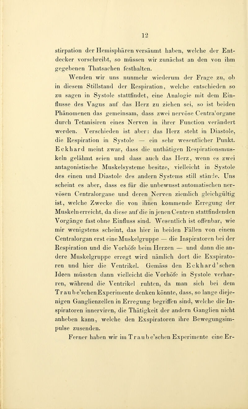 stirpation der Hemisphären versäumt haben, welche der Ent- decker vorschreibt, so müssen wir zunächst an den von ihm gegebenen Thatsachen festhalten. Wenden wir uns nunmehr wiederum der Frage zu, ob in diesem Stillstand der Respiration, welche entschieden so zu sagen in Systole stattfindet, eine Analogie mit dem Ein- flüsse des Vagus auf das Herz zu ziehen sei, so ist beiden Phänomenen das gemeinsam, dass zwei nervöse Centra'organe durch Tetanisiren eines Nerven in ihrer Function verändert werden. Verschieden ist aber: das Herz steht in Diastole, die Respiration in Systole — ein sehr wesentlicher Punkt. Eckhard meint zwar, dass die unthätigen Respirationsmus- keln gelähmt seien und dass auch das Herz, wenn es zwei antagonistische Muskelsysteme besitze, vielleicht in Systole des einen und Diastole des andern Systems still stände. Uns scheint es aber, dass es für die unbewusst automatischen ner- vösen Centralorgane und deren Nerven ziemlich gleichgültig ist, welche Zwecke die von ihnen kommende Erregung der Muskeln erreicht, da diese auf die in jenen Centren stattfindenden Vorgänge fast ohne Einfluss sind. Wesentlich ist offenbar, wie mir wenigstens scheint, das hier in beiden Fällen von einem Centralorgan erst eine Muskelgruppe — die Inspiratoren bei der Respiration und die Vorhöfe beim Herzen — und dann die an- dere Muskelgruppe erregt wird nämlich dort die Exspirato- ren und hier die Ventrikel. Gemäss den Eckhard'sehen Ideen müssten dann vielleicht die Vorhöfe in Systole verhar- ren, während die Ventrikel ruhten, da man sich bei dem Tr au be'schenExperimente denken könnte, dass, so lange dieje- nigen Ganglienzellen in Erregung begrifi'en sind, welche die In- spiratoren innerviren, die Thätigkeit der andern Ganglien nicht anheben kann, welche den Exspiratoren ihre Bewegungsim- pulse zusenden. Ferner haben wir im Traub e'schen Experimente eine Er-