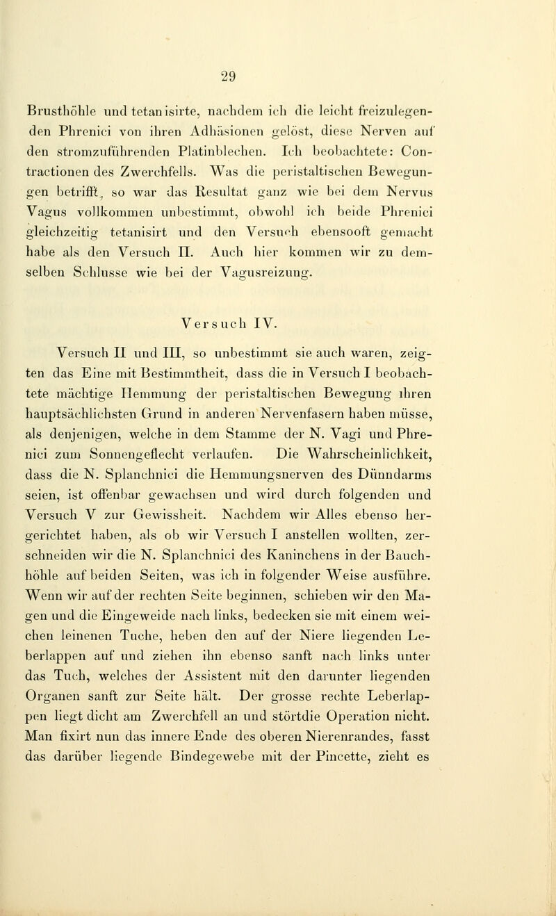 Brusthöhle und tetanisirte, nachdem ich die leicht freizulegen- den Phrenici von ihren Adhäsionen gelöst, diese Nerven auf den stromzuführenden Platinblechen. It-h beobachtete: Con- tractionen des Zwerchfells. Was die peristaltischen Bewegun- gen betriffi, so war das Resultat ganz wie bei dem Nervus Vagus vollkommen unbestimmt, obwohl ich beide Phrenici gleichzeitig tetanisirt und den Versu<'h ebensooft gemacht habe als den Versuch TL. Auch hier kommen wir zu dem- selben Schlüsse wie bei der Vagusreizung. V e r s u c h IV. Versuch II und III, so unbestimmt sie auch waren, zeig- ten das Eine mit Bestimmtheit, dass die in Versuch I beobach- tete mächtige Hemmung der peristaltischen Bewegung ihren hauptsächlichsten Grund in anderen Nervenfasern haben müsse, als denjenigen, welche in dem Stamme der N. Vagi und Phre- nici zum Sonnengeflecht verlaufen. Die Wahrscheinlichkeit, dass die N. Splanchnici die Hemmungsnerven des Dünndarms seien, ist oflFenbar gewachsen und wird durch folgenden und Versuch V zur Gewissheit. Nachdem wir Alles ebenso her- gerichtet haben, als ob wir Versuch I anstellen wollten, zer- schneiden wir die N. Splanchnici des Kaninchens in der Bauch- höhle auf beiden Seiten, was ich in folgender Weise ausführe. Wenn wir auf der rechten Seite beginnen, schieben wir den Ma- gen und die Eingeweide nach links, bedecken sie mit einem wei- chen leinenen Tuche, heben den auf der Niere liegenden Le- berlappen auf und ziehen ihn ebenso sanft nach links unter das Tuch, welches der Assistent mit den darunter liegenden Organen sanft zur Seite hält. Der grosse rechte Leberlap- pen liegt dicht am Zwerchfell an und störtdie Operation nicht. Man fixirt nun das innere Ende des oberen Nierenrandes, fasst das darüber liegende Bindegewebe mit der Pincette, zieht es