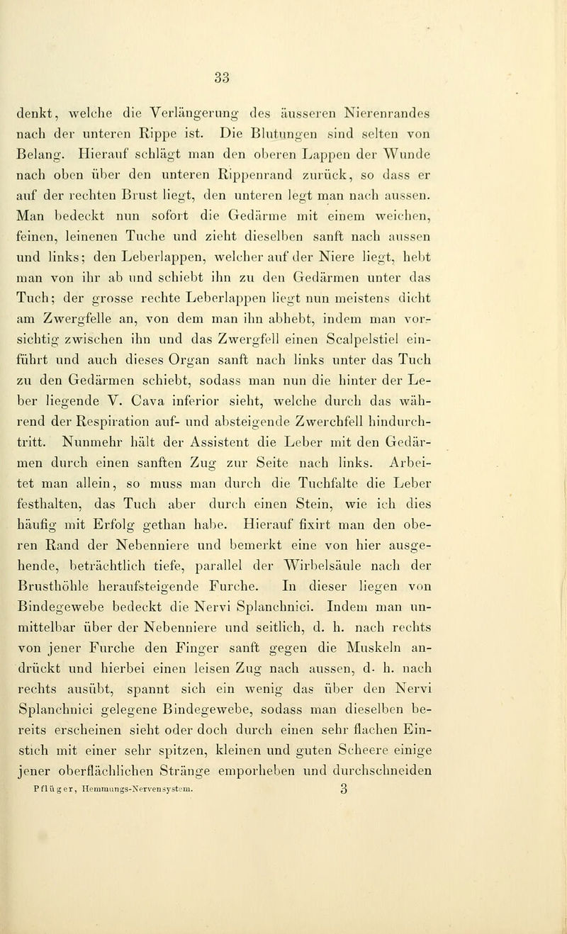 denkt, welche die Verlängerung des äusseren Nierenrandes nach der unteren Rippe ist. Die Blutungen sind selten von Belang. Hierauf schlägt man den oberen Lappen der Wunde nach oben über den unteren Rippenrand zurück, so dass er auf der rechten Brust liegt, den unteren legt man nach aussen. Man bedeckt nun sofort die Gedärme mit einem weichen, feinen, leinenen Tuche und zieht dieselben sanft nach aussen und links; den Leberlappen, welcher auf der Niere liegt, hebt man von ihr ab und schiebt ihn zu den Gedärmen unter das Tuch; der grosse rechte Leberlappen liegt nun meistens dicht am Zwergfelle an, von dem man ihn abhebt, indem man vor- sichtig zwischen ihn und das Zwergfell einen Scalpelstiel ein- führt und auch dieses Organ sanft nach links unter das Tuch zu den Gedärmen schiebt, sodass man nun die hinter der Le- ber liegende V. Cava inferior sieht, welche durch das wäh- rend der Respiration auf- und absteigende Zwerchfell hindurch- tritt. Nunmehr hält der Assistent die Leber mit den Gedär- men durch einen sanften Zug zur Seite nach links. Arbei- tet man allein, so muss man durch die Tuchfalte die Leber festhalten, das Tuch aber durch einen Stein, wie ich dies häufig mit Erfolg gethan habe. Hierauf fixirt man den obe- ren Rand der Nebenniere und bemerkt eine von hier ausge- hende, beträchtlich tiefe, parallel der Wirbelsäule nach der Brusthöhle heraufsteigende Furche. Li dieser liegen von Bindegewebe bedeckt die Nervi Splanchnici. Indem man un- mittelbar über der Nebenniere und seitlich, d. h. nach rechts von jener Furche den Finger sanft gegen die Muskeln an- drückt und hierbei einen leisen Zug nach aussen, d- h. nach rechts ausübt, spannt sich ein wenig das über den Nervi Splanchnici gelegene Bindegewebe, sodass man dieselben be- reits erscheinen sieht oder doch durch einen sehr flachen Ein- stich mit einer sehr spitzen, kleinen und guten Scheere einige jener oberflächlichen Stränge emporheben und durchschneiden Pflüger, Hemmiings-jSfervensystem. 3