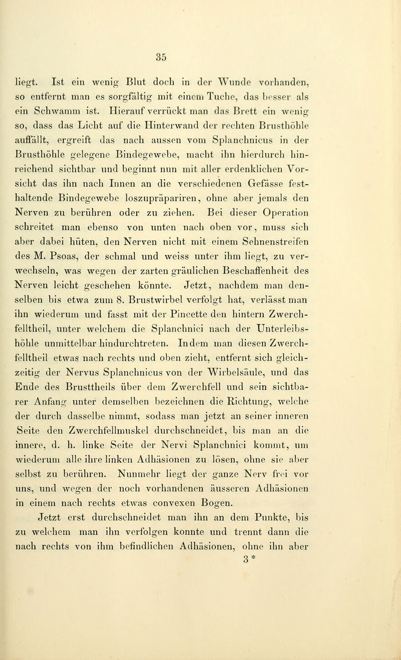 liegt. Ist ein wenig Blut doch in der Wunde vorhanden, so entfernt man es sorgfältig mit einem Tuche, das besser als ein Schwamm ist. Hierauf verrückt man das Brett ein wenig so, dass das Licht auf die Hinterwand der rechten Brusthöhle auffällt, ergreift das nach aussen vom Splanchnicus in der Brusthöhle gelegene Bindegewebe, macht ihn hierdurch hin- reichend sichtbar und beginnt nun mit aller erdenklichen Vor- sicht das ihn nach Innen an die verschiedenen Gefässe fest- haltende Bindegewebe loszupräpariren, ohne aber jemals den Nerven zu berühren oder zu ziehen. Bei dieser Operation schreitet man ebenso von unten nach oben vor, muss sich aber dabei hüten, den Nerven nicht mit einem Sehnenstreifen des M. Psoas, der schmal und weiss unter ihm liegt, zu ver- wechseln, was wegen der zarten gräulichen Beschaffenheit des Nerven leicht geschehen könnte. Jetzt, nachdem man den- selben bis etwa zum 8. Brustwirbel verfolgt hat, verlässt man ihn wiederum und fasst mit der Pincette den hintern Zwerch- felltheil, unter welchem die Splanchnici nach der Unterleibs- höhle unmittelbar hindurchtreten. Indem man diesen Zwerch- felltheil etwas nach rechts und oben zieht, entfernt sich gleich- zeitig der Nervus Splanchnicus von der Wirbelsäule, und das Ende des Brusttheils über dem Zwerchfell und sein sichtba- rer Anfang unter demselben bezeichnen die Richtung, welche der durch dasselbe nimmt, sodass man jetzt an seiner inneren Seite den Zwerchfellmuskel durchschneidet, bis man an die innere, d. h. linke Seite der Nervi Splanchnici kommt, um wiederum alle ihre linken Adhäsionen zu lösen, ohne sie aber selbst zu berühren. Nunmehr liegt der ganze Nerv frei vor uns, und wegen der noch vorhandenen äusseren Adhäsionen in einem nach rechts etwas convexen Bogen. Jetzt erst durchschneidet man ihn an dem Punkte, bis zu welchem man ihn verfolgen konnte und trennt dann die nach rechts von ihm befindlichen Adhäsionen, ohne ihn aber 3*