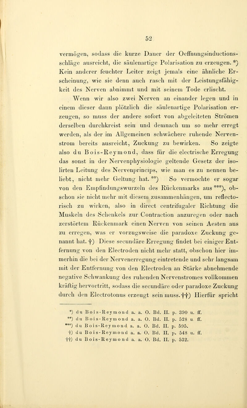 vermögen, sodass die kurze Dauer der Oeffnungsinductions- schläge ausreicht, die säulenartige Polarisation zu erzeugen. *) Kein anderer feuchter Leiter zeigt jemals eine ähnliche Er- scheinung, wie sie denn auch rasch mit der Leistungsfähig- keit des Nerven abnimmt und mit seinem Tode erlischt. Wenn wir also zwei Nerven an einander legen und in einem dieser dann plötzlich die säulenartige Polarisation er- zeugen, so muss der andere sofort von abgeleiteten Strömen derselben durchkreist sein und demnach um so mehr erregt werden, als der im Allgemeinen schwächere ruhende Nerven- strom bereits ausreicht, Zuckung zu bewirken. So zeigte also du Bois-Reymond, dass für die electrische Erregung das sonst in der Nervenphysiologie geltende Gesetz der iso- lirten Leitung des Nervenprincips, wie man es zu nennen be- liebt, nicht mehr Geltung hat. **) So vermochte er sogar von den Empfindungswurzeln des Rückenmarks aus ***), ob- schon sie nicht mehr mit diesem zusammenhängen, um reflecto- risch zu wirken, also in direct centrifugaler Richtung die Muskeln des Schenkels zur Contraction anzuregen oder nach zerstörtem Rückenmark einen Nerven von seinen Aesten aus zu erregen, was er vorzugsweise die paradoxe Zuckung ge- nannt hat. -j-) Diese secundäre Erregung findet bei einiger Ent- fernung von den Electroden nicht mehr statt, obschon hier im- merhin die bei der Nervenerregung eintretende und sehr langsam mit der Entfernung von den Electroden an Stärke abnehmende negative Schwankung des ruhenden Nervenstromes vollkommen kräftig hervortritt, sodass die secundäre oder paradoxe Zuckung durch den Electrotonus erzeugt sein muss. ff) Hierfür spricht *) du Bois-Reymond a. a. 0. Bd. II. p. 390 u. ff. **) du Bois-Eeymond a. a. 0. Bd. II. p. 528 u. ff. ***) du Bois-Reymond a. a. 0. Bd. IL p. 595. t) du Bois-Reymond a. a. 0. Bd. II. p. 548 u. ff. ■j-f) du Bois-Reymond a. a. 0. Bd. II. p. 532.