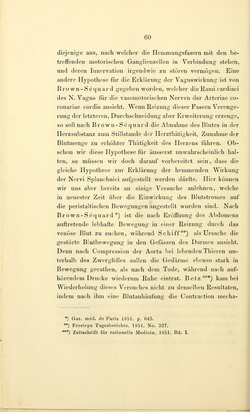 diejenige aus, nach welcher die Henimungsfasern mit den be- treffenden motorischen Ganglienzellen in Verbindung stehen, und deren Innervation irgendwie zu stören vermögen. Eine andere Hypothese für die Erklärung der Vaguswirkung ist von Bro wn-Sequar d gegeben worden, welcher die Rami cardiaci des N. Vagus für die vasomotorischen Nerven der Arteriae co- ronariae cordis ansieht. Wenn Reizung dieser Fasern Verenge- rung der letzteren, Durchschneidung aber Erweiterung erzeuge, so soll nach Brown-Sequard die Abnahme des Blutes in der Flerzsubstanz zum Stillstande der Herzthätigkeit, Zunahme der Blutmenge zu erhöhter Thätigkeit des Herzens führen. Ob- schon wir diese Hypothese für äusserst unwahrscheinlich hal- ten, so müssen wir doch darauf vorbereitet sein, dass die gleiche Hypothese zur Erklärung der hemmenden Wirkung der Nervi Splanchnici aufgestellt werden dürfte. Hier können wir uns aber bereits an einige Versuche anlehnen, welche in neuester Zeit über die Einwirkung des Blutstromes auf die peristaltischen Bewegungen angestellt worden sind. Nach Brown-Sequard*) ist die nach Eröffnung des Abdomens auftretende lebhafte Bewegung in einer Reizung durch das venöse Blut zu suchen, während Schiff**) als Ursache die gestörte Blutbewegung in den Gefässen des Darmes ansieht. Denn nach Compression der Aorta bei lebenden Thieren un- terhalb des Zwergfelles sollen die Gedärme ebenso stark in Bewegung gerathen, als nach dem Tode, während nach auf- hörendem Drucke wiederum Ruhe eintrat. Betz***) kam bei Wiederholung dieses Versuches nicht zu denselben Resultaten, indem nach ihm eine Blutanhäufunfj die Contraction mecha- *) Gaz. med. de Paris 1851. p. 645. **) Frorieps Tagesberichte. 1851. No. 327. ***) Zeitschrift für rationelle Mediciu. 1851. Bd. I.