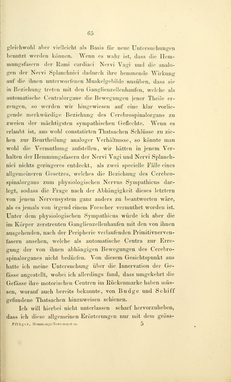 gleidiwolil aber vielleicht als Basis für neue Untersuchungen benutzt werden können. Wenn es wahr ist, dass die Hera- mungsfasern der Rnini cardiaci Nervi Vagi und die analo- gen der Neivi Splanchnici dadurch ihre hemmende Wirkung auf die ihnen unterworfenen Muskelgebilde ausüben, dass sie ' . . . . I in Beziehung treten mit den Ganglienzellenhaufen, welche als I automatische Centralorgane die Bewegungen jener Theile er- zeugen, so werden wir hingewiesen auf eine klar vorlie- j gende merkwürdige Beziehung des Cerebrospinalorgans zu I zweien der mächtigsten sympathischen Geflechte. Wenn es erlaubt ist, aus wohl constatirten Thatsachen Schlüsse zu zie- hen zur Beurtheilung analoger Verhältnisse, so könnte man wohl die Vermuthung aufstellen, wir hätten in jenem Ver- halten der Hemmungsfasern der Nervi Vagi und Nervi Splanch- i nici nichts geringeres entdeckt, als zwei specielle Fälle eines ' allgemeineren Gesetzes, welches die Beziehung des Cerebro- spinalorgans zum physiologischen Nervus Sympathicus dar- ; legt, sodass die Frage nach der Abhängigkeit dieses letztern I von jenem Nervensystem ganz anders zu beantworten wäre, als es jemals von irgend einem Forscher vermuthet worden ist. Unter dem physiologischen Sympathicus würde ich aber die im Körper zerstreuten Ganglienzellenhaufen mit den von ihnen ausgehenden, nach der Peripherie verlaufenden Primitivnerven- fasern ansehen, welche als automatische Centra zur Erre- gung der von ihnen abhängigen Bewegungen des Cerebro- spinalorganes nicht bedürfen. Von diesem Gesichtspunkt aus hatte ich meine Untersuchung über die Innervation der Ge- fässe angestellt, wobei ich allerdings fand, dass umgekehrt die Gefässe ihre motorischen Centren im Rückenmarke haben müs- sen, worauf auch bereits bekannte, von Budge und Schiff gefundene Thatsachen hinzuweisen schienen. Ich will hierbei nicht unterlassen scharf hervorzuheben, dass ich diese allgemeinen Erörterungen nur mit dem gröss- Pfliigcr, Hemiaiings-Ncrvcnsystiiii. 5