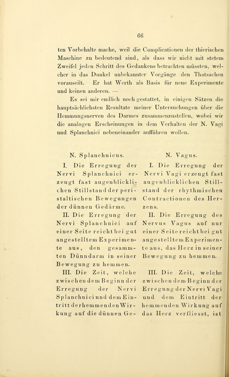 ten Vorbehalte mache, weil die Complicationen der thierischen Maschine zu bedeutend sind, als dass wir nicht mit stetem Zweifel jeden Schritt des Gedankens betrachten müssten, wel- cher in das Dunkel unbekannter Vorgänge den Thatsachen vorauseilt. Er hat Werth als Basis für neue Experimente und keinen anderen. — Es sei mir endlich noch gestattet, in einigen Sätzen die hauptsächlichsten Resultate meiner Untersuchungen über die Hemmungsnerven des Darmes zusammenzustellen, wobei wir die analogen Erscheinungen in dem Verhalten der N. Vagi und Splanchnici nebeneinander aufFühren wollen. N. Splanchnicus. N. Vagus. I, Die Erregung der I. Die Erregung der Nervi Splanchnici er- Nervi Vagi erzeugt fast zeugt fast augenblickli- augenblicklichen Still- chen Stillstand der peri - stand der rhythmischen Staltischen Bewegungen Contractionen des Her- der dünnen Gedärme, zens. n. Die Erregung der H. Die Erregung des Nervi Splanchnici auf Nervus Vagus auf nur einer Seite reich tbei gut einer Seite reichtbei gut angestelltem Experimen- angestelltem Experimen- te aus, den gesamm- teaus, das Herzinseiner ten Dünndarm in seiner Bewegung zu hemmen. Bewegung zu hemmen. HI. Die Zeit, welche HI. Die Zeit, welche z wis ch en dem Beginn der zwi sehen dem Beginn der Erregung der Nervi Erregung de rNerviVagi SplanchniciunddemEin- und dem Eintritt der trittderhemmendenWir- hemmenden Wirkung auf kung auf die dünnen Ge- das Herz verfiiesst, ist
