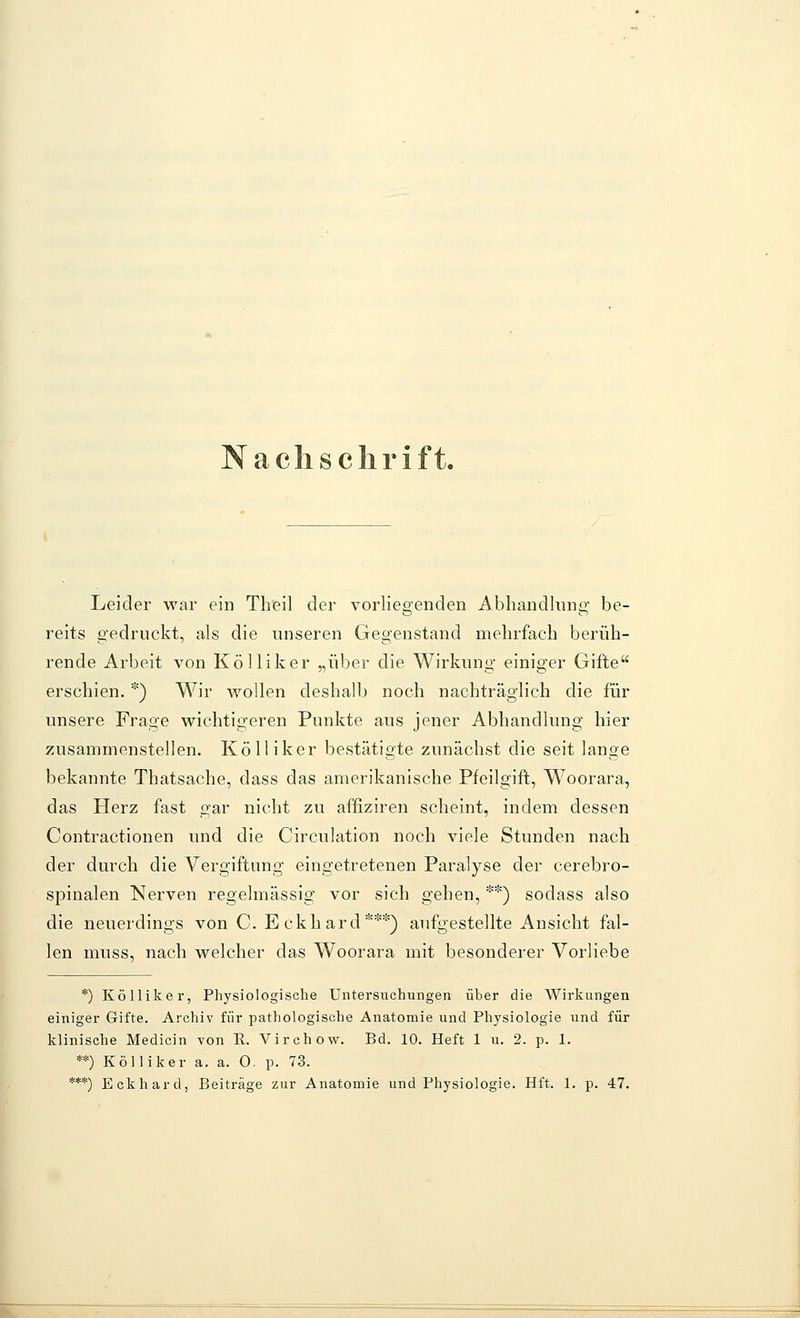 Nachschrift. Leider war ein Theil der vorliegenden Abhandlung' be- reits gedruckt, als die unseren Gegenstand mehrfach berüh- rende Arbeit von Kölliker „über die Wirkung einiger Gifte erschien. *) Wir wollen deshalb noch nachträglich die für unsere Frage wichtigeren Punkte aus jener Abhandlung hier zusammenstellen. Kölliker bestätigte zunächst die seit lange bekannte Thatsache, dass das amerikanische Pfeilgift, Woorara, das Herz fast gar nicht zu affiziren scheint, indem dessen Contractionen und die Circulation noch viele Stunden nach der durch die Vergiftung eingetretenen Paralyse der cerebro- spinalen Nerven regelmässig vor sich gehen, **) sodass also die neuerdings von C. Eckhard***) aufgestellte Ansicht fal- len muss, nach welcher das Woorara mit besonderer Vorliebe *) Kölliker, Physiologische Untersuchungen über die Wirkungen einiger Gifte. Archiv für pathologische Anatomie und Physiologie und für klinische Medicin von E. Virchovi^. Bd. 10. Heft 1 u. 2. p. 1. **) Kölliker a, a. 0. p. 73. ***) Eckhard, Beiträge zur Anatomie und Physiologie. Hft. 1. p. 47.