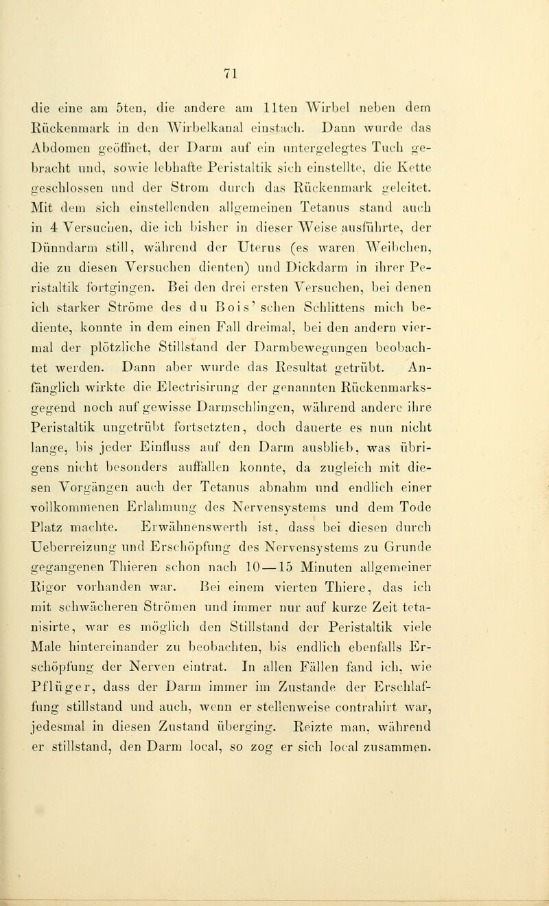 die eine am 5ten, die andere am Uten Wirbel neben dem Rückenmark in den Wirbelkanal einstach. Dann wurde das Abdomen geöfinet, der Darm auf ein untergelegtes Tuch ge- bracht und, sowie lebhafte Peristaltik sieh einstellte, die Kette geschlossen und der Strom durch das Rückenmark geleitet. Mit dem sich einstellenden allgemeinen Tetanus stand auch in 4 Versuchen, die ich bisher in dieser Weise ausführte, der Dünndarm still, während der Uterus (es waren Weibchen, die zu diesen Versuchen dienten) und Dickdarm in ihrer Pe- ristaltik fortgingen. Bei den drei ersten Versuchen, bei denen ich starker Ströme des du Bois'sehen Schlittens mich be- diente, konnte in dem einen Fall dreimal, bei den andern vier- mal der plötzliche Stillstand der Darmbewegungen beobach- tet werden. Dann aber wurde das Resultat getrübt. An- fänglich wirkte die Electrisirung der genannten Rückenmarks- gegend noch auf gewisse Darmschlingen, während andere ihre Peristaltik ungetrübt fortsetzten, doch dauerte es nun nicht lange, bis jeder Einfluss auf den Darm ausblieb, was übri- gens nicht besonders auffallen konnte, da zuo-leich mit die- sen Vorgängen auch der Tetanus abnahm und endlich einer vollkommenen Erlahmung des Nervensystems und dem Tode Platz machte. Erwähnenswerth ist, dass bei diesen durch Ueberreizung und Erschöpfung des Nervensystems zu Grunde gegangenen Thieren schon nach 10 —15 Minuten allgemeiner Rigor vorhanden war. Bei einem vierten Thiere, das ich mit schwächeren Strömen und immer nur auf kurze Zeit teta- nisirte, war es möglich den Stillstand der Peristaltik viele Male hintereinander zu beobachten, bis endlich ebenfalls Er- schöpfung der Nerven eintrat. In allen Fällen fand icli, wie Pflüger, dass der Darm immer im Zustande der Erschlaf- fung stillstand und auch, wenn er stellenweise contrahiit war, jedesmal in diesen Zustand überging. Reizte man, während er stillstand, den Darm local, so zog er sich local zusammen.