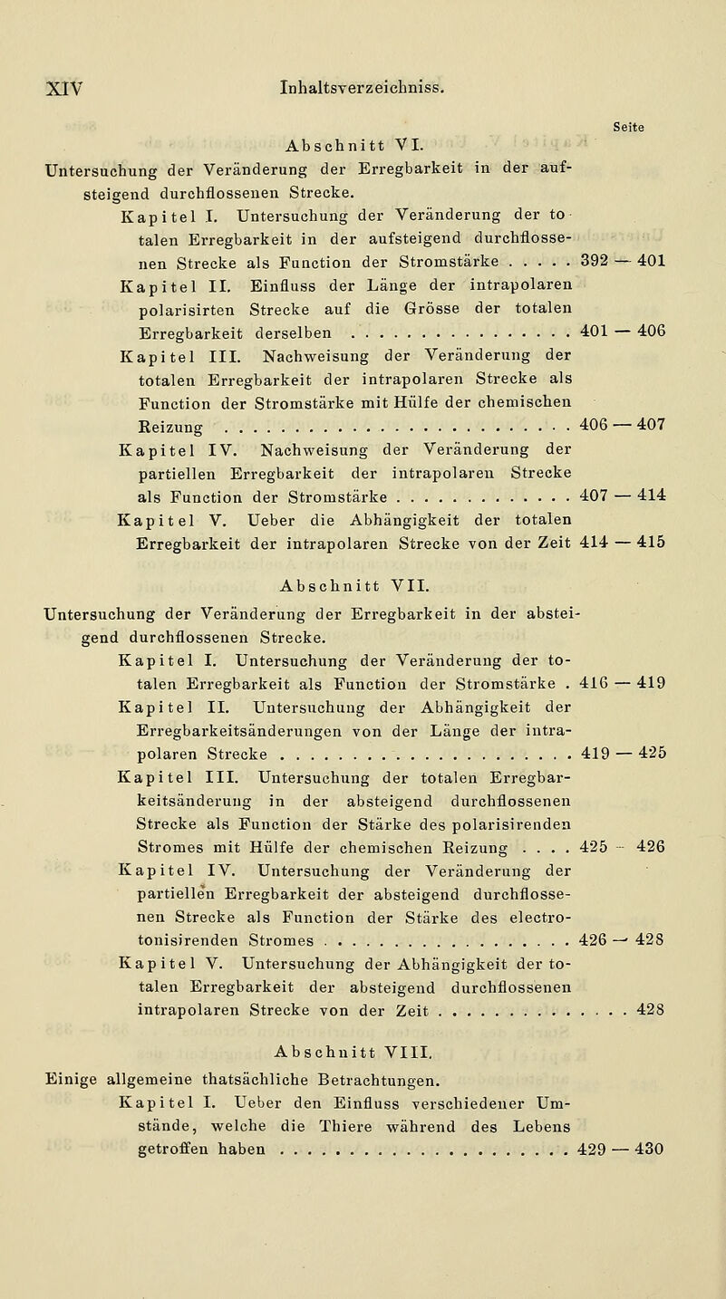 Seite Abschnitt VI. Untersuchung der Veränderung der Erregbarkeit in der auf- steigend durchflossenen Strecke. Kapitel I. Untersuchung der Veränderung der to talen Erregbarkeit in der aufsteigend durchflosse- nen Strecke als Function der Stromstärke 392 — 401 Kapitel II. Einfluss der Länge der intrapolaren polarisirten Strecke auf die Grösse der totalen Erregbarkeit derselben 401 — 406 Kapitel III. Nachweisung der Veränderung der totalen Erregbarkeit der intrapolaren Strecke als Function der Stromstärke mit Hülfe der chemischen Reizung 406 — 407 Kapitel IV. Nach Weisung der Veränderung der partiellen Erregbarkeit der intrapolaren Strecke als Function der Stromstärke 407 — 414 Kapitel V. Ueber die Abhängigkeit der totalen Erregbarkeit der intrapolaren Strecke von der Zeit 414 — 415 Abschnitt VII. Untersuchung der Veränderung der Erregbarkeit in der abstei- gend durchflossenen Strecke. Kapitel I. Untersuchung der Veränderung der to- talen Erregbarkeit als Function der Stromstärke . 416 — 419 Kapitel IL Untersuchung der Abhängigkeit der Erregbarkeitsänderungen von der Länge der intra- polaren Strecke 419 — 425 Kapitel III. Untersuchung der totalen Erregbai- keitsänderung in der absteigend durchflossenen Strecke als Function der Stärke des polarisirenden Stromes mit Hülfe der chemischen Eeizung .... 425 426 Kapitel IV. Untersuchung der Veränderung der partiellen Erregbarkeit der absteigend durchflosse- nen Strecke als Function der Stärke des electro- tonisirenden Stromes 426 — 428 Kapitel V. Untersuchung der Abhängigkeit der to- talen Erregbarkeit der absteigend durchflossenen intrapolaren Strecke von der Zeit 428 Abschnitt VIII. Einige allgemeine thatsächliche Betrachtungen. Kapitel I. Ueber den Einfluss verschiedener Um- stände, welche die Thiere während des Lebens getroffen haben 429 — 430