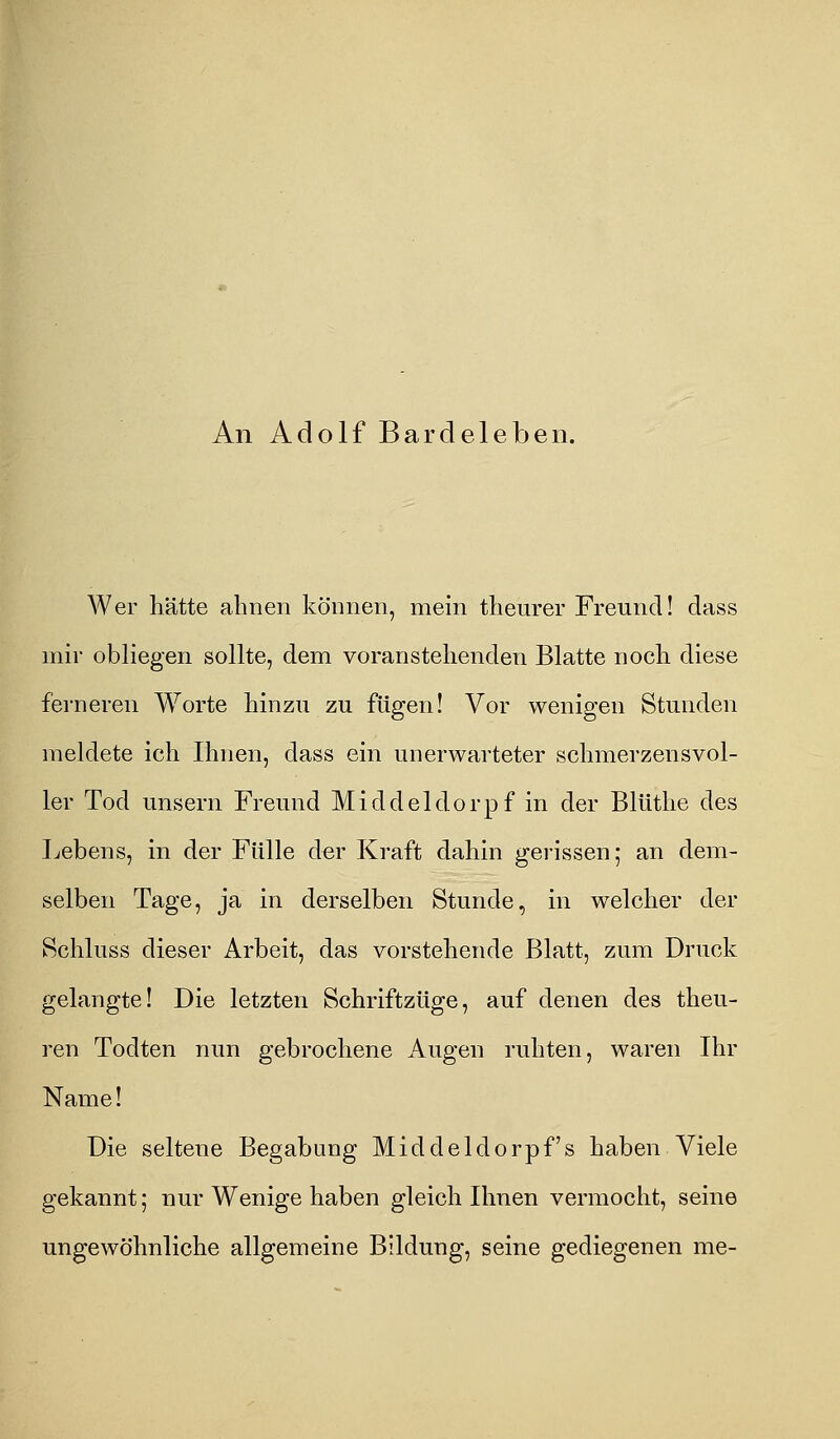 An Adolf Bardeleben. Wer hätte ahnen können, mein theurer Freund! dass mir obliegen sollte, dem voranstellenden Blatte noch diese ferneren Worte hinzu zu fügen! Vor wenigen Stunden meldete ich Ihnen, dass ein unerwarteter schmerzensvol- ler Tod unsern Freund Middeldorpf in der Blüthe des Lebens, in der Fülle der Kraft dahin gerissen; an dem- selben Tage, ja in derselben Stunde, in welcher der Schluss dieser Arbeit, das vorstehende Blatt, zum Druck gelangte! Die letzten Schriftzüge, auf denen des theu- ren Todten nun gebrochene Augen ruhten, waren Ihr Name! Die seltene Begabung Middeldorpf's haben Viele gekannt; nur Wenige haben gleich Ihnen vermocht, seine ungewöhnliche allgemeine Bildung, seine gediegenen me-