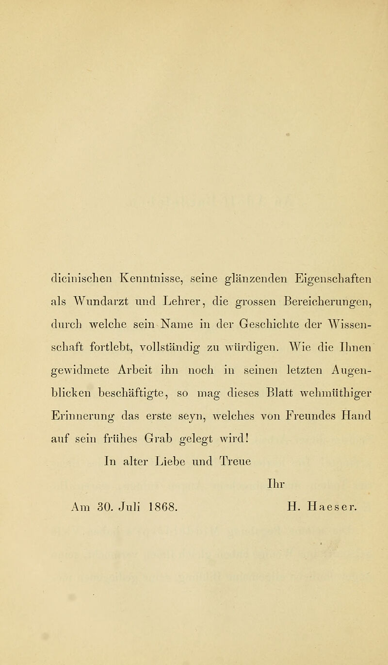 dicinischen Kenntnisse, seine glänzenden Eigenschaften als Wundarzt und Lehrer, die grossen Bereicherungen, durch welche sein Name in der Geschichte der Wissen- schaft fortlebt, vollständig zu würdigen. Wie die Ihnen gewidmete Arbeit ihn noch in seinen letzten Augen- blicken beschäftigte, so mag dieses Blatt wehmüthiger Erinnerung das erste seyn, welches von Freundes Hand auf sein frühes Grab gelegt wird! In alter Liebe und Treue Ihr Am 30. Juli 1868. H. Haeser.