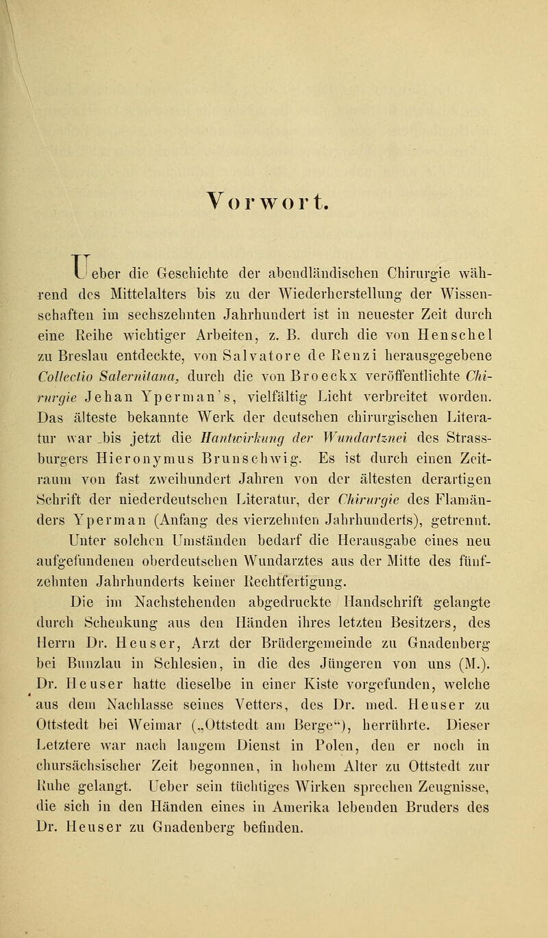 Vorwor t. u eber die Geschichte der abendländischen Chirurgie wäh- rend des Mittelalters bis zu der Wiederherstellung- der Wissen- schaften im sechszehnten Jahrhundert ist in neuester Zeit durch eine Reihe wichtiger Arbeiten, z. B, durch die von Henschel zu Breslau entdeckte, von Salvatore de Renzi herausgegebene Colleclio Salernitana, durch die vonBroeckx veröffentlichte Chi- rurgie Jehan Yperman's, vielfältig Licht verbreitet worden. Das älteste bekannte Werk der deutschen chirurgischen Litera- tur war bis jetzt die Hantwirkung der Wundartznei des Strass- burgers Hieronymus Brunschwig. Es ist durch einen Zeit- raum von fast zweihundert Jahren von der ältesten derartigen Schrift der niederdeutschen Literatur, der Chirurgie des Flamän- ders Yperman (Anfang des vierzehnten Jahrhunderts), getrennt. Unter solchen Umständen bedarf die Herausgabe eines neu aufgefundenen oberdeutschen Wundarztes aus der Mitte des fünf- zehnten Jahrhunderts keiner Rechtfertigung. Die im Nachstehenden abgedruckte Handschrift gelangte durch Schenkung aus den Händen ihres letzten Besitzers, des Herrn Dr. Heuser, Arzt der Brüdergemeinde zu Gnadenberg bei Bunzlau in Schlesien, in die des Jüngeren von uns (M.). Dr. Heuser hatte dieselbe in einer Kiste vorgefunden, welche aus dem Nachlasse seines Vetters, des Dr. med. Heuser zu Ottstedt bei Weimar („Ottstedt am Berge), herrührte. Dieser Letztere war nach langem Dienst in Polen, den er noch in chursächsischer Zeit begonnen, in hohem Alter zu Ottstedt zur Ruhe gelangt. Ueber sein tüchtiges Wirken sprechen Zeugnisse, die sich in den Händen eines in Amerika lebenden Bruders des Dr. Heuser zu Gnadenberg befinden.