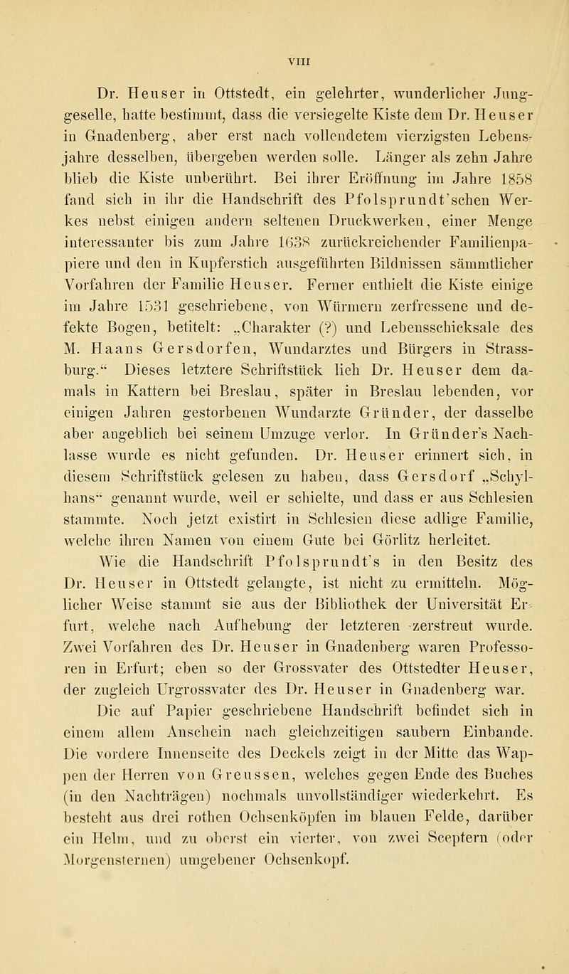 Dr. Heuser in Ottstedt, ein gelehrter, wunderlicher Jung- geselle, hatte bestimmt, dass die versiegelte Kiste dem Dr. Heuser in Gnadenberg, aber erst nach vollendetem vierzigsten Lebens- jahre desselben, übergeben werden solle. Länger als zehn Jahre blieb die Kiste unberührt. Bei ihrer Eröffnung im Jahre 1858 fand sich in ihr die Handschrift des Pfolsprundt'sehen Wer- kes nebst einigen andern seltenen Druckwerken, einer Menge interessanter bis zum Jahre 1638 zurückreichender Familienpa- piere und den in Kupferstich ausgeführten Bildnissen sämmtlicher Vorfahren der Familie Heuser. Ferner enthielt die Kiste einige im Jahre 1531 geschriebene, von Würmern zerfressene und de- fekte Bogen, betitelt: „Charakter (?) und Lebensschicksale des M. Haans Gersdorfen, Wundarztes und Bürgers in Strass- burg. Dieses letztere Schriftstück lieh Dr. Heuser dem da- mals in Kattern bei Breslau, später in Breslau lebenden, vor einigen Jahren gestorbenen Wundarzte Gründer, der dasselbe aber angeblich bei seinem Umzüge verlor. In Gründer's Nach- lasse wurde es nicht gefunden. Dr. Heuser erinnert sich, in diesem Schriftstück gelesen zu haben, dass Gersdorf „Schyl- hans genannt wurde, weil er schielte, und dass er aus Schlesien stammte. Noch jetzt existirt in Schlesien diese adlige Familie, welche ihren Namen von einem Gute bei Görlitz herleitet. Wie die Handschrift Pfolsprundt's in den Besitz des Dr. Heuser in Ottstedt gelangte, ist nicht zu ermitteln. Mög- licher Weise stammt sie aus der Bibliothek der Universität Er fürt, welche nach Aufhebung der letzteren zerstreut wurde. Zwei Vorfahren des Dr. Heuser in Gnadenberg waren Professo- ren in Erfurt; eben so der Grossvater des Ottstedter Heuser, der zugleich Urgrossvater des Dr. Heuser in Gnadenberg war. Die auf Papier geschriebene Handschrift befindet sich in einem allem Anschein nach gleichzeitigen säubern Einbände. Die vordere Innenseite des Deckels zeigt in der Mitte das Wap- pen der Herren von Greussen, welches gegen Ende des Buches (in den Nachträgen) nochmals unvollständiger wiederkehrt. Es besteht aus drei rothen Ochsenköpfen im blauen Felde, darüber ein Helm, und zu oberst ein vierter, von zwei Sceptern (oder Morgensternen) umgebener Ochsenkopf.