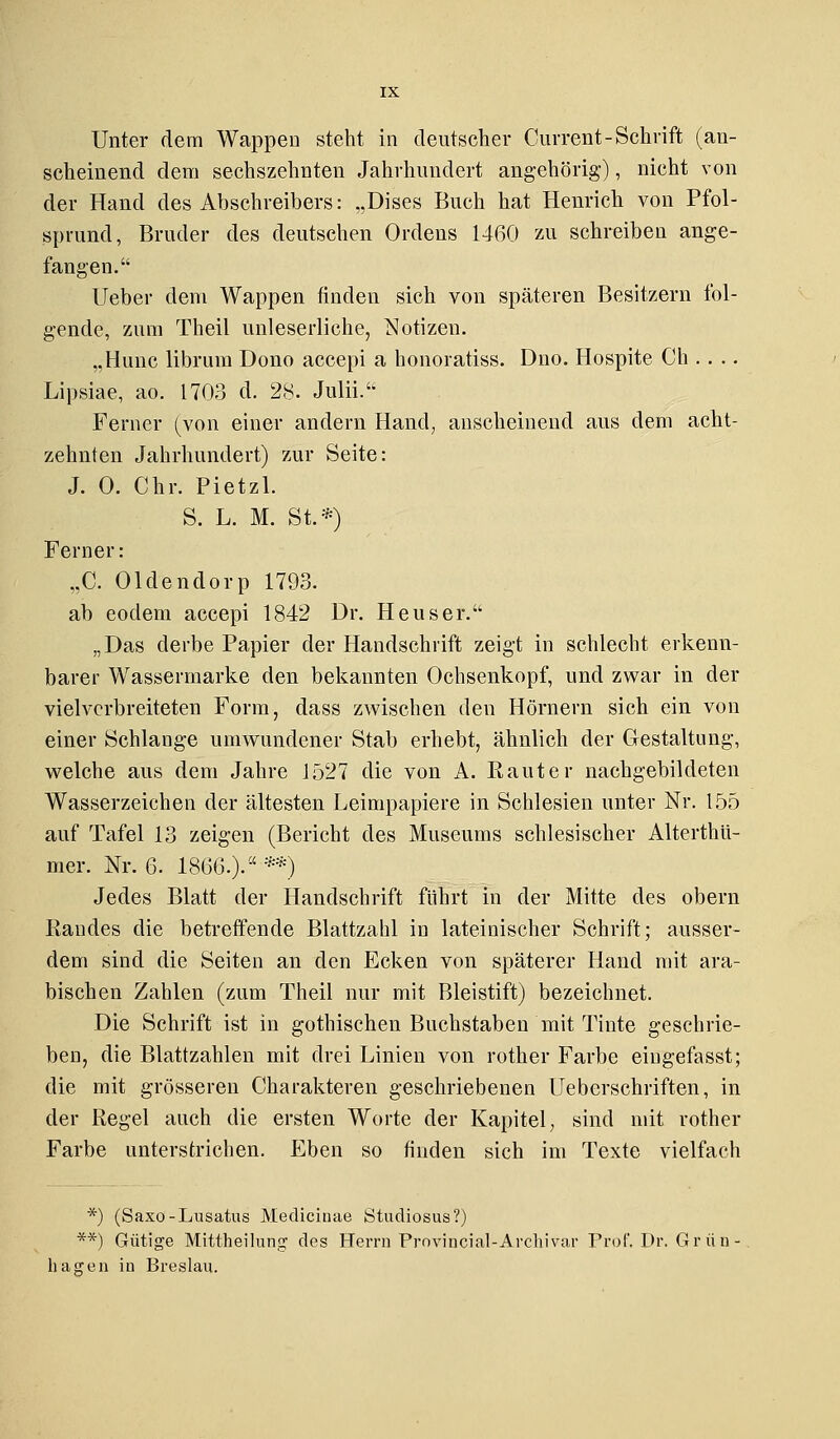Unter dem Wappen steht in deutscher Current- Schrift (an- scheinend dem sechszehnten Jahrhundert angehörig'), nicht von der Hand des Abschreibers: „Dises Buch hat Henrich von Pfol- sprund, Bruder des deutschen Ordens 1460 zu schreiben ange- fangen. Ueber dem Wappen rinden sich von späteren Besitzern fol- gende, zum Theil unleserliche, Notizen. „Hunc librum Dono accepi a honoratiss. Dno. Hospite Ch . . .. Lipsiae, ao. 1703 d. 28. Julii. Ferner (von einer andern Hand, anscheinend aus dem acht- zehnten Jahrhundert) zur Seite: J. 0. Chr. Pietzl. S. L. M. St.*) Ferner: „C. Oldendorp 1793. ab eodem accepi 1842 Dr. Heuser. „Das derbe Papier der Handschrift zeigt in schlecht erkenn- barer Wassermarke den bekannten Ochsenkopf, und zwar in der vielvcrbreiteten Form, dass zwischen den Hörnern sich ein von einer Schlange umwundener Stab erhebt, ähnlich der Gestaltung, welche aus dem Jahre J527 die von A. Rauter nachgebildeten Wasserzeichen der ältesten Leimpapiere in Schlesien unter Nr. 155 auf Tafel 13 zeigen (Bericht des Museums schlesischer Alterthü- mer. Nr. 6. 1866.). **) Jedes Blatt der Handschrift führt in der Mitte des obern Randes die betreffende Blattzahl in lateinischer Schrift; ausser- dem sind die Seiten an den Ecken von späterer Hand mit ara- bischen Zahlen (zum Theil nur mit Bleistift) bezeichnet. Die Schrift ist in gothischen Buchstaben mit Tinte geschrie- ben, die Blattzahlen mit drei Linien von rother Farbe eingefasst; die mit grösseren Charakteren geschriebenen Ueberschriften, in der Regel auch die ersten Worte der Kapitel, sind mit rother Farbe unterstrichen. Eben so finden sich im Texte vielfach *) (Saxo-Lusatus Medicinae Studiosus?) **) Gütige Mittheilung des Herrn Provincial-Archivar Prof. Dr. Gr an- fragen in Breslau.