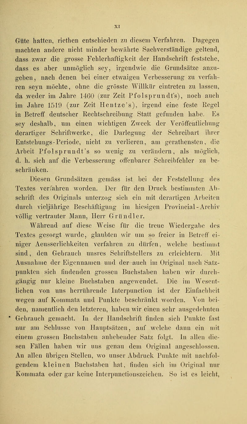Güte hatten, riethen entschieden zu diesem Verfahren. Dagegen machten andere nicht minder bewährte Sachverständige geltend, dass zwar die grosse Fehlerhaftigkeit der Handschrift feststehe, dass es aber unmöglich sey, irgendwie die Grundsätze anzu- geben, nach denen bei einer etwaigen Verbesserung zu verfah- ren seyn möchte, ohne die grösste Willkür eintreten zu lassen, da weder im Jahre 1460 (zur Zeit Pfolsprundt's), noch auch im Jahre 1519 (zur Zeit Hentze's), irgend eine feste Regel in Betreff deutscher Rechtschreibung Statt gefunden habe, Es sey deshalb, um einen wichtigen Zweck der Veröffentlichung derartiger Schriftwerke, die Darlegung der Schreibart ihrer Entstehuugs-Periode, nicht zu verlieren, am gerathensten, die Arbeit Pfolsprundt's so wenig zu verändern, als möglich, d. h. sich auf die Verbesserung offenbarer Schreibfehler zu be- schränken. Diesen Grundsätzen gemäss ist bei der Feststellung des Textes verfahren worden. Der für den Druck bestimmten Ab- schrift des Originals unterzog sich ein mit derartigen Arbeiten durch vieljährige Beschäftigung im hiesigen Provincial-Archiv völlig vertrauter Mann, Herr Grundier. Während auf diese Weise für die treue Wiedergabe des Textes gesorgt wurde, glaubten wir um so freier in Betreff ei- niger Aeusserlichkeiten verfahren zu dürfen, welche bestimmt sind, den Gebrauch unsres Schriftstellers zu erleichtern. Mit Ausnahme der Eigennamen und der auch im Original nach Satz- punkten sich findenden grossen Buchstaben haben wir durch- gängig nur kleine Buchstaben angewendet. Die im Wesent- lichen von uns herrührende Interpunktion ist der Einfachheit wegen auf Kommata und Punkte beschränkt worden. Von bei- den, namentlich den letzteren, haben wir einen sehr ausgedehnten Gebrauch gemacht. In der Handschrift finden sich Punkte fast nur am Schlüsse von Hauptsätzen, auf welche dann ein mit einem grossen Buchstaben anhebender Satz folgt. In allen die- sen Fällen haben wir uns genau dem Original angeschlossen. An allen übrigen Stellen, wo unser Abdruck Punkte mit nachfol- gendem kleinen Buchstaben hat, finden sich im Original nur Kommata oder gar keine Intcrpunctionszeichen. So ist es leicht,