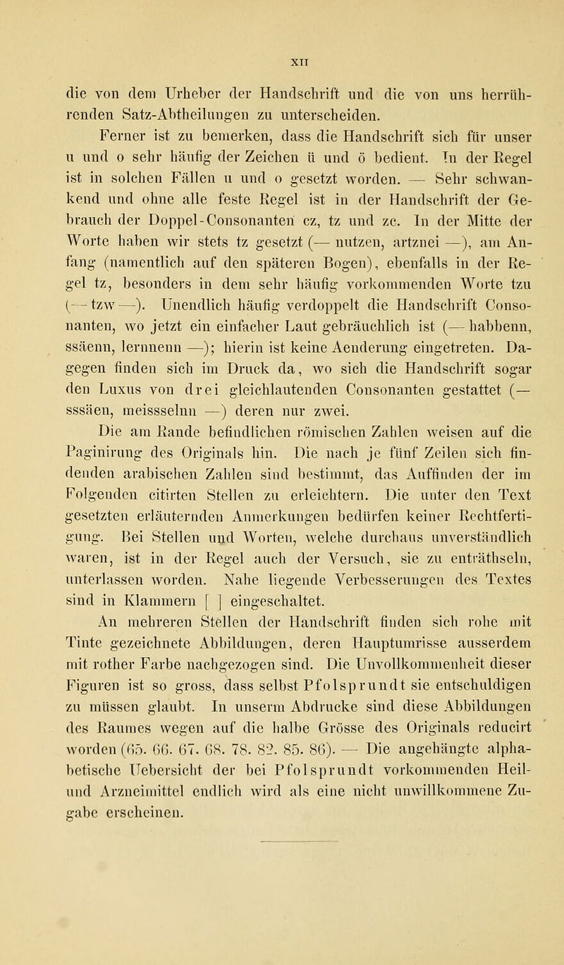 die von dem Urheber der Handschrift und die von uns herrüh- renden Satz-Abtheilungen zu unterscheiden. Ferner ist zu bemerken, dass die Handschrift sich für unser u und o sehr häufig der Zeichen ü und ö bedient. In der Regel ist in solchen Fällen u und o gesetzt worden. — Sehr schwan- kend und ohne alle feste Regel ist in der Handschrift der Ge- brauch der Doppel -Consonanteri cz, tz und zc. In der Mitte der Worte haben wir stets tz gesetzt (— nutzen, artznei —), am An- fang (namentlich auf den späteren Bogen), ebenfalls in der Re- gel tz, besonders in dem sehr häufig vorkommenden Worte tzu (—tzw—). Unendlich häufig verdoppelt die Handschrift Conso- nanten, wo jetzt ein einfacher Laut gebräuchlich ist (— habbenn, ssäenn, lernnenn —); hierin ist keine Aenderung eingetreten. Da- gegen finden sich im Druck da, wo sich die Handschrift sogar den Luxus von drei gleichlautenden Consonanten gestattet (— sssäen, meissselnn —) deren nur zwei. Die am Rande befindlichen römischen Zahlen weisen auf die Paginirung des Originals hin. Die nach je fünf Zeilen sich fin- denden arabischen Zahlen sind bestimmt, das Auffinden der im Folgenden citirten Stellen zu erleichtern. Die unter den Text gesetzten erläuternden Anmerkungen bedürfen keiner Rechtferti- gung. Bei Stellen und Worten, welche durchaus unverständlich Avaren, ist in der Regel auch der Versuch, sie zu enträthseln, unterlassen worden. Nahe liegende Verbesserungen des Textes sind in Klammern [ ] eingeschaltet. An mehreren Stellen der Handschrift finden sich rohe mit Tinte gezeichnete Abbildungen, deren Hauptumrisse ausserdem mit rother Farbe nachgezogen sind. Die Unvollkommenheit dieser Figuren ist so gross, dass selbst Pfolsprundt sie entschuldigen zu müssen glaubt. In unserm Abdrucke sind diese Abbildungen des Raumes wegen auf die halbe Grösse des Originals reducirt worden (65. GG. 67. 68. 78. 82. 85. 86). — Die angehängte alpha- betische Uebersicht der bei Pfolsprundt vorkommenden Heil- and Arzneimittel endlich wird als eine nicht unwillkommene Zu- gabe erscheinen.