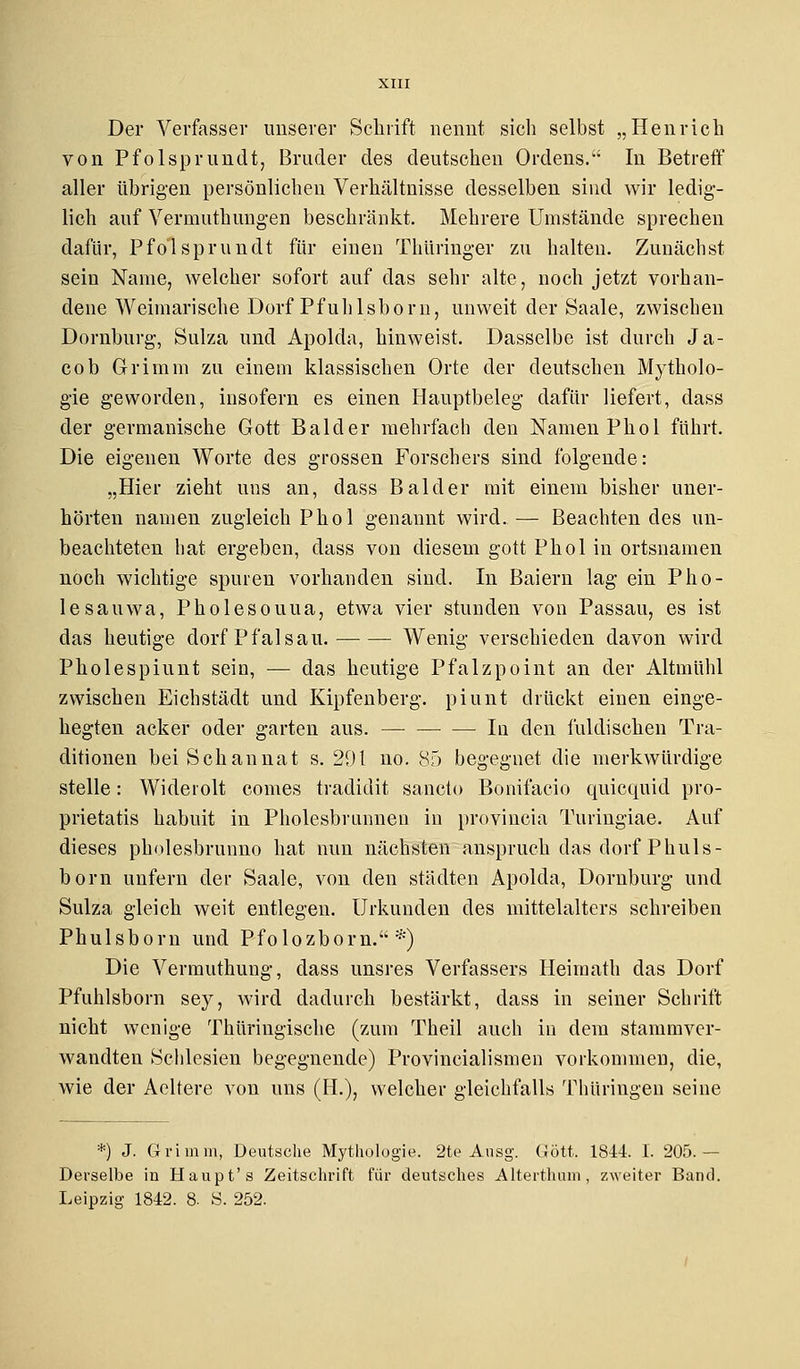 Der Verfasser unserer Schrift nennt sich selbst „Henrich von Pfolsprundt, Bruder des deutschen Ordens. In Betreff aller übrigen persönlichen Verhältnisse desselben sind wir ledig- lich auf Verinuthungen beschränkt. Mehrere Umstände sprechen dafür, Pfolsprundt für einen Thüringer zu halten. Zunächst sein Name, welcher sofort auf das sehr alte, noch jetzt vorhan- dene Weimarische Dorf Pfuhlsborn, unweit der Saale, zwischen Dornburg, Suiza und Apolda, hinweist. Dasselbe ist durch Ja- cob Grimm zu einem klassischen Orte der deutschen Mytholo- gie geworden, insofern es einen Hauptbeleg dafür liefert, dass der germanische Gott Balder mehrfach den Namen Phol führt. Die eigenen Worte des grossen Forschers sind folgende: „Hier zieht uns an, dass Balder mit einem bisher uner- hörten namen zugleich Phol genannt wird.— Beachtendes un- beachteten hat ergeben, dass von diesem gott Phol in Ortsnamen noch wichtige spuren vorhanden sind. In Baiern lag ein Piro- le sauwa, Pholesouua, etwa vier stunden von Passau, es ist das heutige dorf P falsau. Wenig verschieden davon wird Pholespiunt sein, — das heutige Pfalzpoint an der Altmühl zwischen Eichstädt und Kipfenberg. piunt drückt einen einge- hegten acker oder garten aus. — Iu den fuldischen Tra- ditionen beiSchannat s. 201 no. 85 begegnet die merkwürdige stelle: Wideiolt comes tradidit sancto Bonifacio quicquid pro- prietatis habuit in Pholesbrunnen in provincia Turingiae. Auf dieses pholesbrunno hat nun nächsten anspruch das dorf Phüls - born unfern der Saale, von den Städten Apolda, Dornburg und Suiza gleich weit entlegen. Urkunden des mittelalters schreiben Phulsborn und Pfolozborn. *) Die Vermuthung, dass unsres Verfassers Heiraath das Dorf Pfuhlsborn sey, wird dadurch bestärkt, dass in seiner Schrift nicht wenige Thüringische (zum Theil auch iu dem stammver- wandten Schlesien begegnende) Provincialismen vorkommen, die, wie der Aeltere von uns (H.), welcher gleichfalls Thüringen seine *.) J. Grimm, Deutsche Mythologie. 2te Ausg. CJött. 1844. 1. 205.- Derselbe in Haupt's Zeitschrift für deutsches Altertluun, zweiter Band. Leipzig 1842. 8. S. 252.