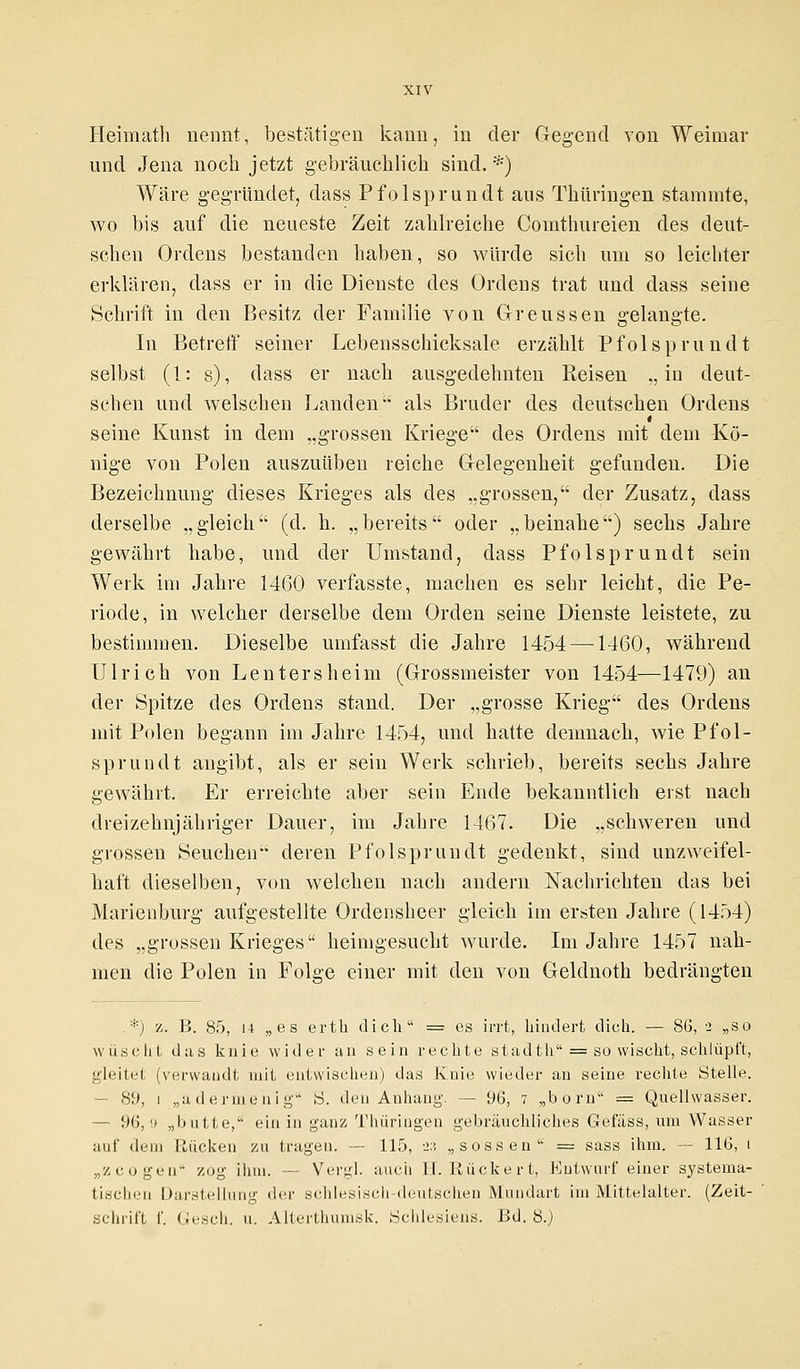 Heimath nennt, bestätigen kann, in der Gegend von Weimar und Jena noch jetzt gebräuchlich sind. *) Wäre gegründet, dass Pfolsprundt aus Thüringen stammte, wo bis auf die neueste Zeit zahlreiche Comthureien des deut- schen Ordens bestanden haben, so würde sich um so leichter erklären, dass er in die Dienste des Ordens trat und dass seine Schrift in den Besitz der Familie von Greussen gelangte. In Betreff seiner Lebensschicksale erzählt Pfolsprundt selbst (1: s), dass er nach ausgedehnten Reisen „in deut- schen und welschen Landen als Bruder des deutschen Ordens seine Kunst in dem „grossen Kriege des Ordens mit dem Kö- nige von Polen auszuüben reiche Gelegenheit gefunden. Die Bezeichnung dieses Krieges als des „grossen, der Zusatz, dass derselbe „gleich (d. h. „bereits oder „beinahe) sechs Jahre gewährt habe, und der Umstand, dass Pfolsprundt sein Werk im Jahre 1460 verfasste, machen es sehr leicht, die Pe- riode, in welcher derselbe dem Orden seine Dienste leistete, zu bestimmen. Dieselbe umfasst die Jahre 1454 —1460, während Ulrich von Lentersheim (Grossmeister von 1454—1479) an der Spitze des Ordens stand. Der „grosse Krieg des Ordens mit Polen begann im Jahre 1454, und hatte demnach, wie Pfol- sprundt angibt, als er sein Werk schrieb, bereits sechs Jahre gewährt. Er erreichte aber sein Ende bekanntlich erst nach dreizehnjähriger Dauer, im Jahre 1467. Die „schweren und grossen Seuchen deren Pfolsprundt gedenkt, sind unzweifel- haft dieselben, von welchen nach andern Nachrichten das bei Marienburg aufgestellte Ordensheer gleich im ersten Jahre (1454) des „grossen Krieges heimgesucht wurde. Im Jahre 1457 nah- men die Polen in Folge einer mit den von Geldnoth bedrängten .*) z. B. 85, i+ „es erth dich = es irrt, hindert dich. — 86, 2 „so wuscht das knie wider an sein rechte stadth = so wischt, schlüpft, gleitet (verwandt mit entwischen) das Knie wieder an seine rechte Stelle. - 89, i „adermenig S. den Anhang. — 96, 7 „born == Quellwasser. - 96, 0 „butte, ein in ganz Thüringen gebräuchliches Gefäss, um Wasser auf dem Rücken zu tragen. — 115, 2:5 „sossen = sass ihm. — 116, i „zeugen zog ihm. — Vergl. auch H. Rückert, Entwurf einer systema- tischen Darstellung der schlesisch-deutschen Mundart im Mittelalter. (Zeit-