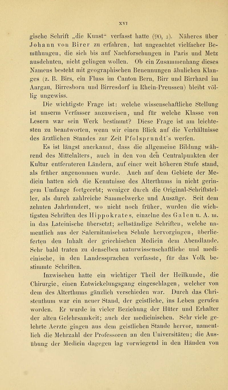 Johann von Birer zu erfahren, hat ungeachtet vielfacher Be- mühungen, die sich bis auf Nachforschungen in Paris und Metz ausdehnten, nicht gelingen wollen. Ob ein Zusammenhang dieses Namens besteht mit geographischen Benennungen ähnlichen Klan- ges (z. B. Birs, ein Fluss im Canton Bern, Bin- und Birrhard im Aargau, Birresborn und Birresdorf in Rhein-Preussen) bleibt völ- lig ungewiss. Die wichtigste Frage ist: welche wissenschaftliche Stellung ist unserm Verfasser anzuweisen, und für welche Klasse von Lesern war sein Werk bestimmt? Diese Frage ist am leichte- sten zu beantworten, wenn wir einen Blick auf die Verhältnisse des ärztlichen Standes zur Zeit Pfolsprundt's Averfen. Es ist längst anerkannt, dass die allgemeine Bildung wäh- rend des Mittelalters, auch in den von den Centralpunkten der Kultur entfernteren Ländern, auf einer weit höheren Stufe stand, als früher angenommen wurde. Auch auf dem Gebiete der Me- dicin hatten sich die Kenntnisse des Alterthunis in nicht gerin- gem Umfange fortgeerbt; weniger durch die Original-Schriftstel- ler, als durch zahlreiche Sammelwerke und Auszüge. Seit dem zehnten Jahrhundert, wo nicht noch früher, wurden die wich- tigsten Schriften des Hippokrates, einzelne des Galen u. A. m. in das Lateinische übersetzt; selbständige Schriften, welche na- mentlich aus der Salernitanischen Schule hervorgingen, überlie- ferten den Inhalt der griechischen Medicin dem Abendlande. Sehr bald traten zu denselben naturwissenschaftliche und niedi- cinische, in den Landessprachen verfasste, für das Volk be- stimmte Schriften. Inzwischen hatte ein wichtiger Theil der Heilkunde, die Chirurgie, einen Entwickelungsgang eingeschlagen, welcher von dein des Alterthunis gänzlich verschieden war. Durch das Chri- stenthum war ein neuer Stand, der geistliche, ins Leben gerufen worden. Er wurde in vieler Beziehung der Hüter und Erhalter der alten Gelehrsamkeit; auch der medicinischen. Sehr viele ge- lehrte Aerzte gingen aus dem geistlichen Stande hervor, nament- lich die Mehrzahl der Professoren an den Universitäten; die Aus- übung der Medicin dagegen lag vorwiegend in den Händen von
