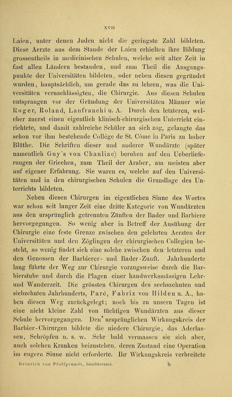 Laien, unter denen Juden nicht die geringste Zahl bildeten. Diese Aerzte aus dem Stande der Laien erhielten ihre Bildung grossentheils in medicinischen Schulen, welche seit alter Zeit in fast allen Ländern bestanden, und zum Theil die Ausgangs- punkte der Universitäten bildeten, oder neben diesen gegründet wurden, hauptsächlich, um gerade das zu lehren, was die Uni- versitäten vernachlässigten, die Chirurgie. Aus diesen Schulen entsprangen vor der Gründung der Universitäten Männer wie Eoger, Roland, Lanfranchi u. A. Durch den letzteren, wel- cher zuerst einen eigentlich klinisch-chirurgischen Unterricht ein- richtete, und damit zahlreiche Schüler an sich zog, gelangte das schon vor ihm bestehende College de St. Cönie in Paris zu hoher Blüthe. Die Schriften dieser und anderer Wundärzte (später namentlich Guy's von Chauliac) beruhen auf den Ueberliefe- rungen der Griechen, zum Theil der Araber, am meisten aber auf eigener Erfahrung. Sie waren es, welche auf den Universi- täten und in den chirurgischen Schulen die Grundlage des Un- terrichts bildeten. Neben diesen Chirurgen im eigentlichen Sinne des Wortes war schon seit langer Zeit eine dritte Kategorie von Wundärzten aus den ursprünglich getrennten Zünften der Bader und Barbiere hervorgegangen. So wenig aber in Betreff der Ausübung der Chirurgie eine feste Grenze zwischen den gelehrten Aerzten der Universitäten und den Zöglingen der chirurgischen Collegien be- steht, so wenig findet sich eine solche zwischen den ■ letzteren und den Genossen der Barbierer- und Bader-Zunft. Jahrhunderte lang führte der Weg zur Chirurgie vorzugsweise durch die Bar- bierstube und durch die Plagen einer handwerksmässigen Lehr- und Wanderzeit. Die grössten Chirurgen des sechszehnten und siebzehnten Jahrhunderts, Pare, Fabriz von Hilden U.A., ha- ben diesen Weg zurückgelegt; noch bis zu unsern Tagen ist eine nicht kleine Zahl von tüchtigen Wundärzten aus dieser Schule hervorgegangen. Den* ursprünglichen Wirkungskreis der Barbier-Chirurgen bildete die niedere Chirurgie, das Aderlas- sen, Schröpfen u. s. w. Sehr bald vermassen sie sich aber, auch solchen Kranken beizustehen, deren Zustand eine Operation im engem Sinne nicht erforderte. Ihr Wirkungskreis verbreitete IIuiurteil von Pl'olfpruuilt, bündtherznei. b